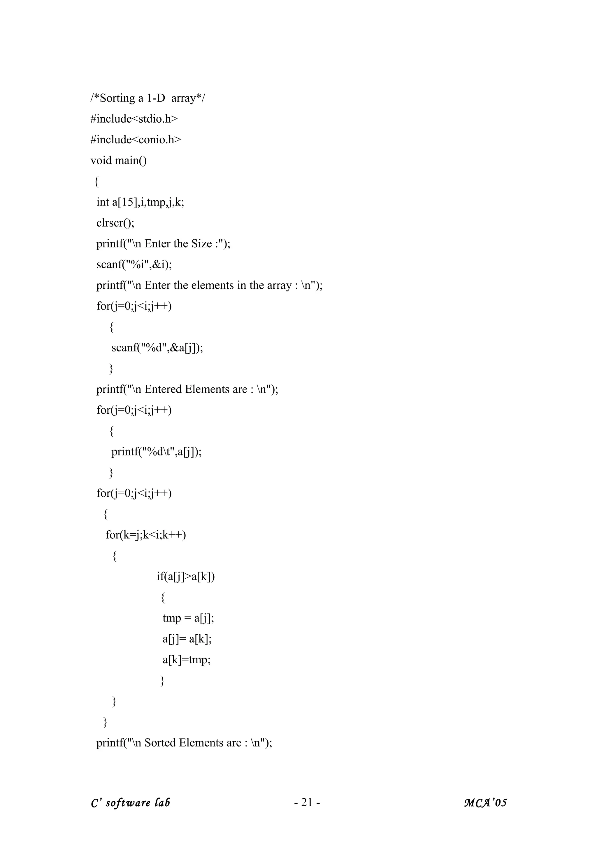 /*Sorting a 1-D array*/
#include<stdio.h>
#include<conio.h>
void main()
{
int a[15],i,tmp,j,k;
clrscr();
printf("n Enter the Size :");
scanf("%i",&i);
printf("n Enter the elements in the array : n");
for(j=0;j<i;j++)
{
scanf("%d",&a[j]);
}
printf("n Entered Elements are : n");
for(j=0;j<i;j++)
{
printf("%dt",a[j]);
}
for(j=0;j<i;j++)
{
for(k=j;k<i;k++)
{
if(a[j]>a[k])
{
tmp = a[j];
a[j]= a[k];
a[k]=tmp;
}
}
}
printf("n Sorted Elements are : n");
C’ software lab - 21 - MCA’05
 