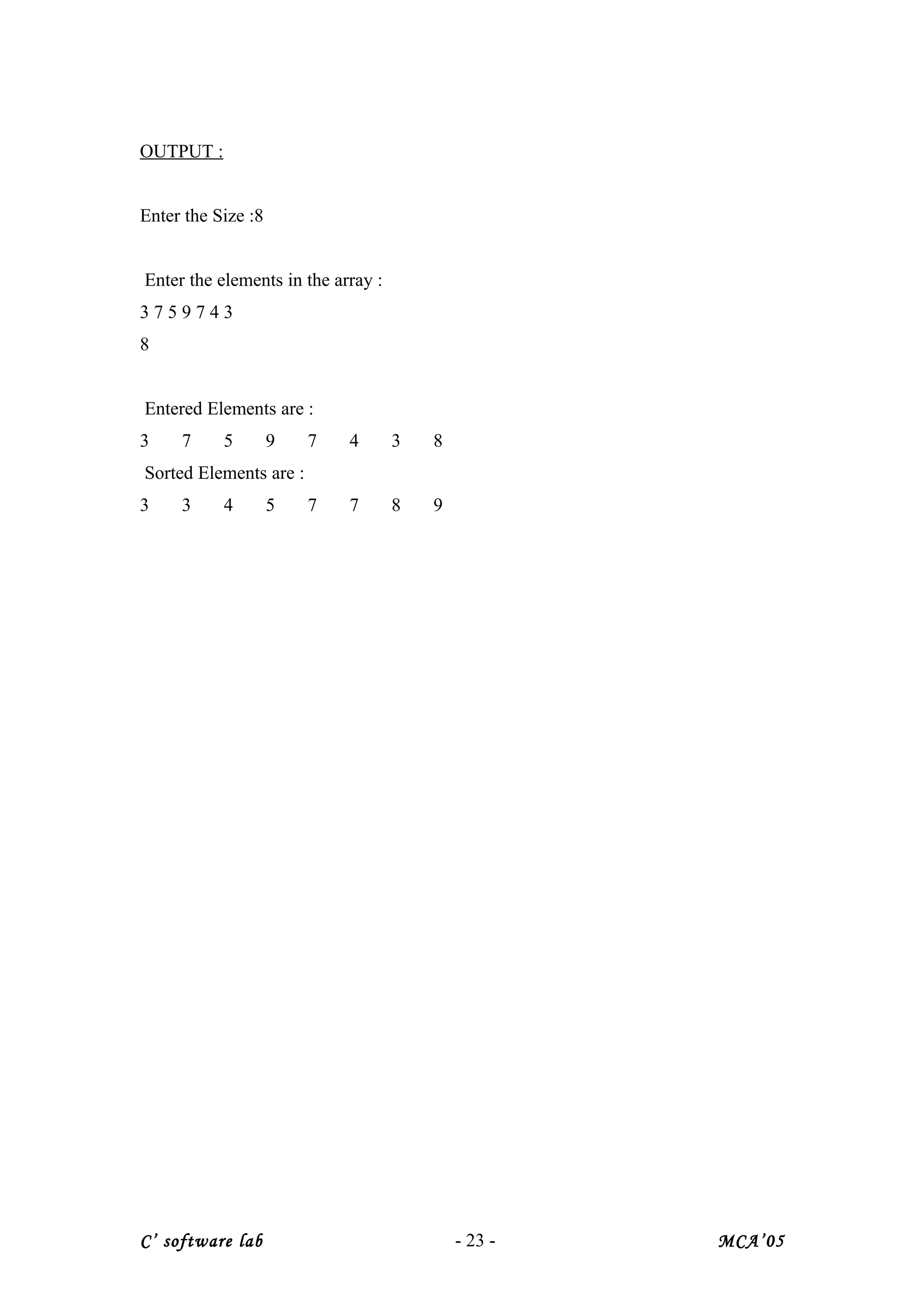 OUTPUT :
Enter the Size :8
Enter the elements in the array :
3 7 5 9 7 4 3
8
Entered Elements are :
3 7 5 9 7 4 3 8
Sorted Elements are :
3 3 4 5 7 7 8 9
C’ software lab - 23 - MCA’05
 