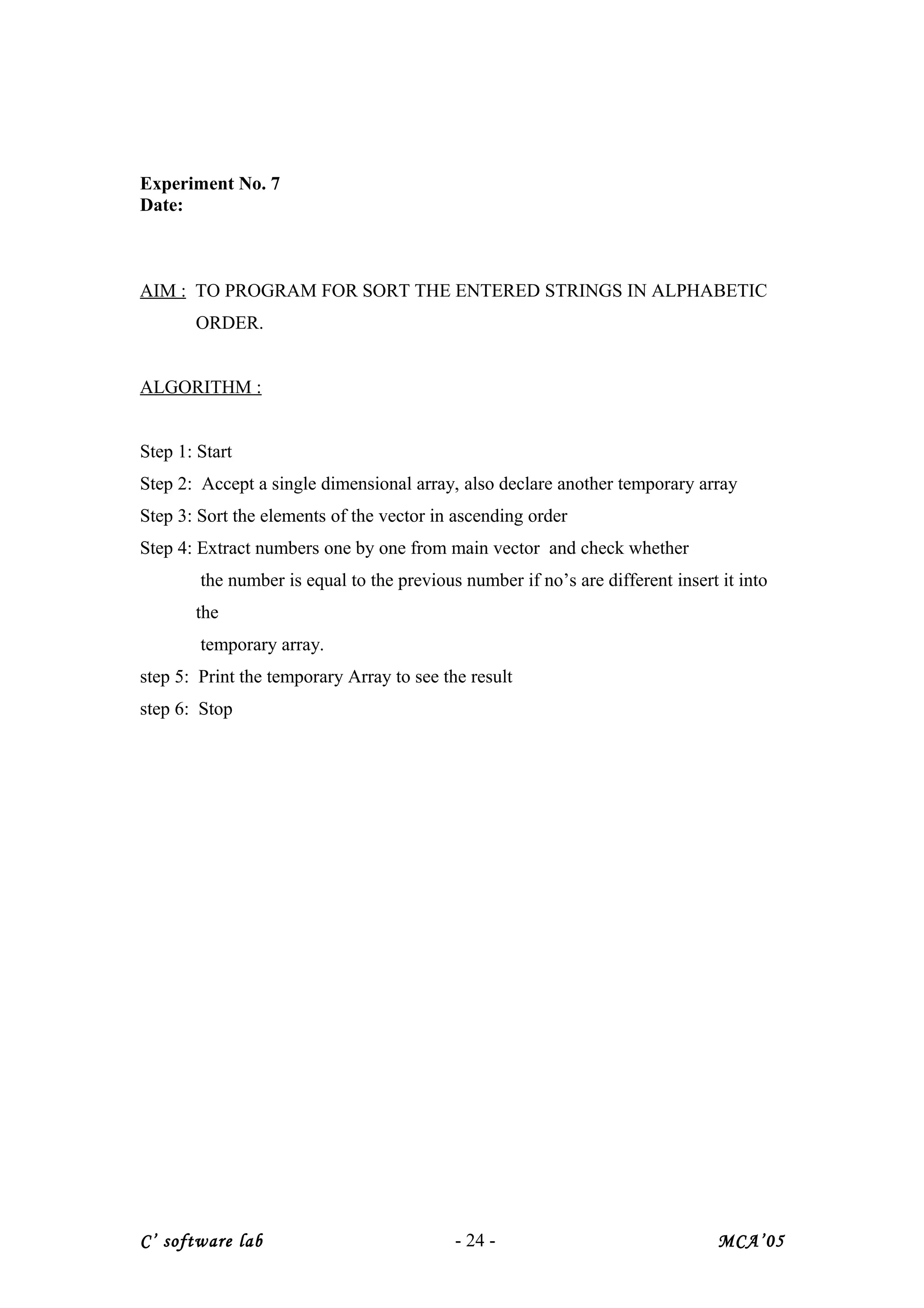 Experiment No. 7
Date:
AIM : TO PROGRAM FOR SORT THE ENTERED STRINGS IN ALPHABETIC
ORDER.
ALGORITHM :
Step 1: Start
Step 2: Accept a single dimensional array, also declare another temporary array
Step 3: Sort the elements of the vector in ascending order
Step 4: Extract numbers one by one from main vector and check whether
the number is equal to the previous number if no’s are different insert it into
the
temporary array.
step 5: Print the temporary Array to see the result
step 6: Stop
C’ software lab - 24 - MCA’05
 