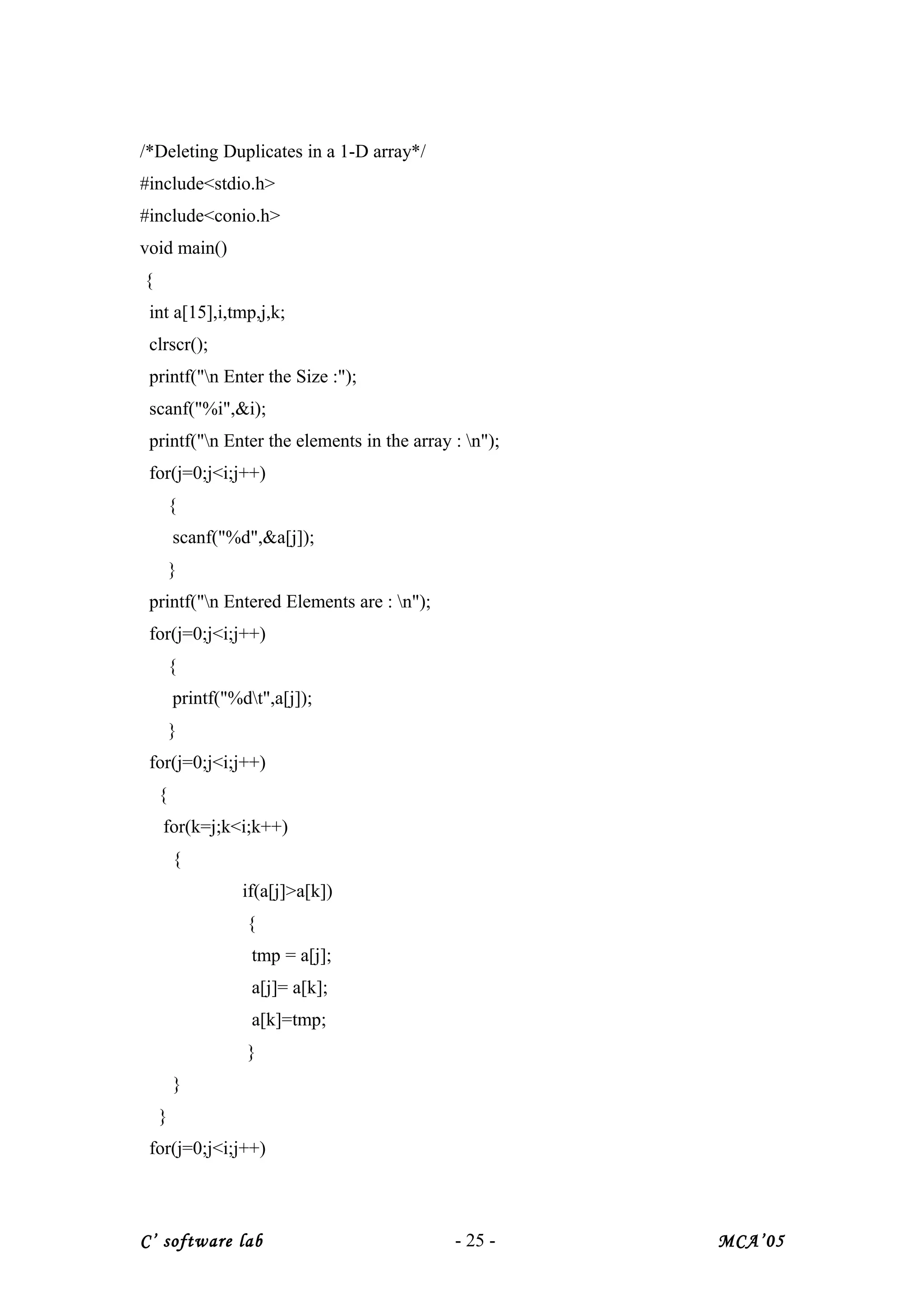 /*Deleting Duplicates in a 1-D array*/
#include<stdio.h>
#include<conio.h>
void main()
{
int a[15],i,tmp,j,k;
clrscr();
printf("n Enter the Size :");
scanf("%i",&i);
printf("n Enter the elements in the array : n");
for(j=0;j<i;j++)
{
scanf("%d",&a[j]);
}
printf("n Entered Elements are : n");
for(j=0;j<i;j++)
{
printf("%dt",a[j]);
}
for(j=0;j<i;j++)
{
for(k=j;k<i;k++)
{
if(a[j]>a[k])
{
tmp = a[j];
a[j]= a[k];
a[k]=tmp;
}
}
}
for(j=0;j<i;j++)
C’ software lab - 25 - MCA’05
 