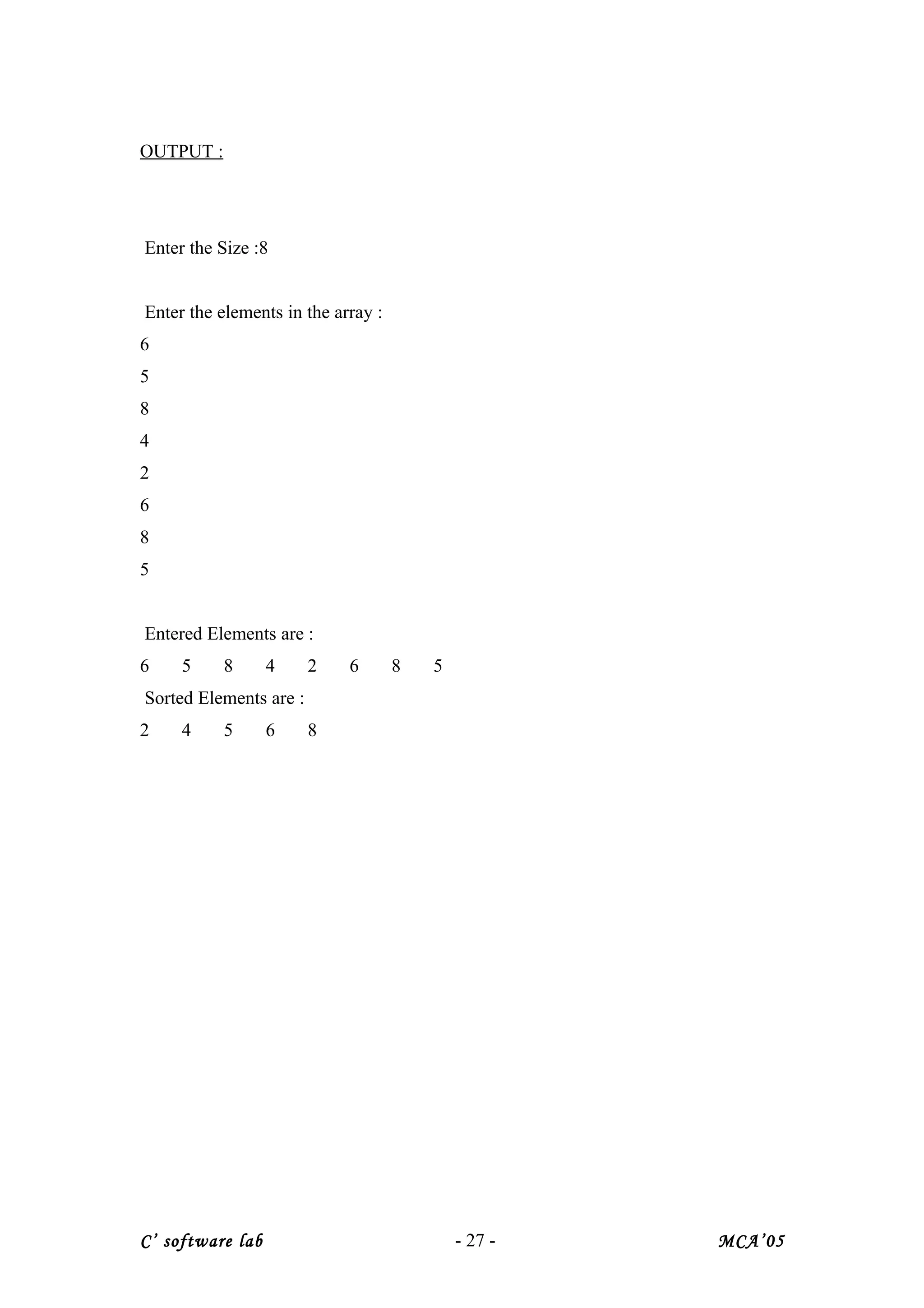OUTPUT :
Enter the Size :8
Enter the elements in the array :
6
5
8
4
2
6
8
5
Entered Elements are :
6 5 8 4 2 6 8 5
Sorted Elements are :
2 4 5 6 8
C’ software lab - 27 - MCA’05
 