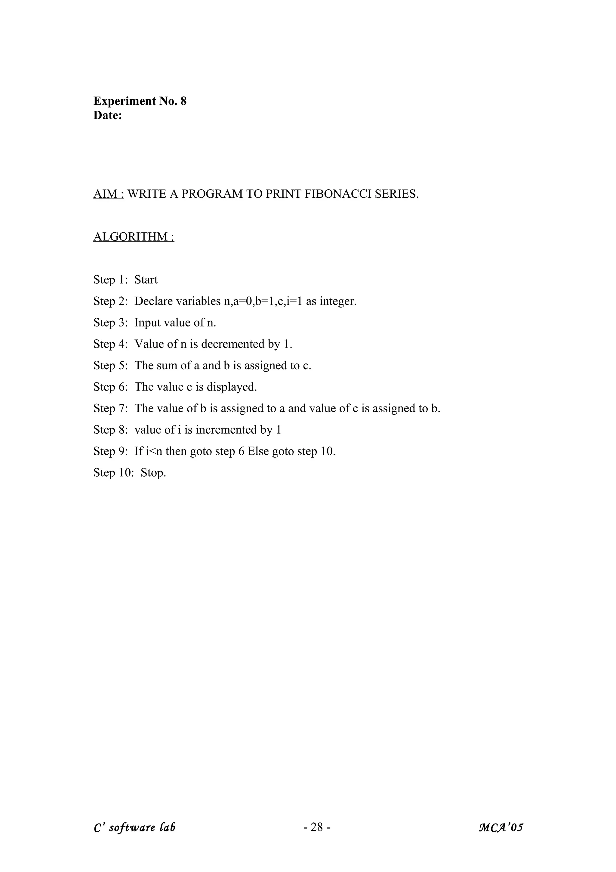 Experiment No. 8
Date:
AIM : WRITE A PROGRAM TO PRINT FIBONACCI SERIES.
ALGORITHM :
Step 1: Start
Step 2: Declare variables n,a=0,b=1,c,i=1 as integer.
Step 3: Input value of n.
Step 4: Value of n is decremented by 1.
Step 5: The sum of a and b is assigned to c.
Step 6: The value c is displayed.
Step 7: The value of b is assigned to a and value of c is assigned to b.
Step 8: value of i is incremented by 1
Step 9: If i<n then goto step 6 Else goto step 10.
Step 10: Stop.
C’ software lab - 28 - MCA’05
 