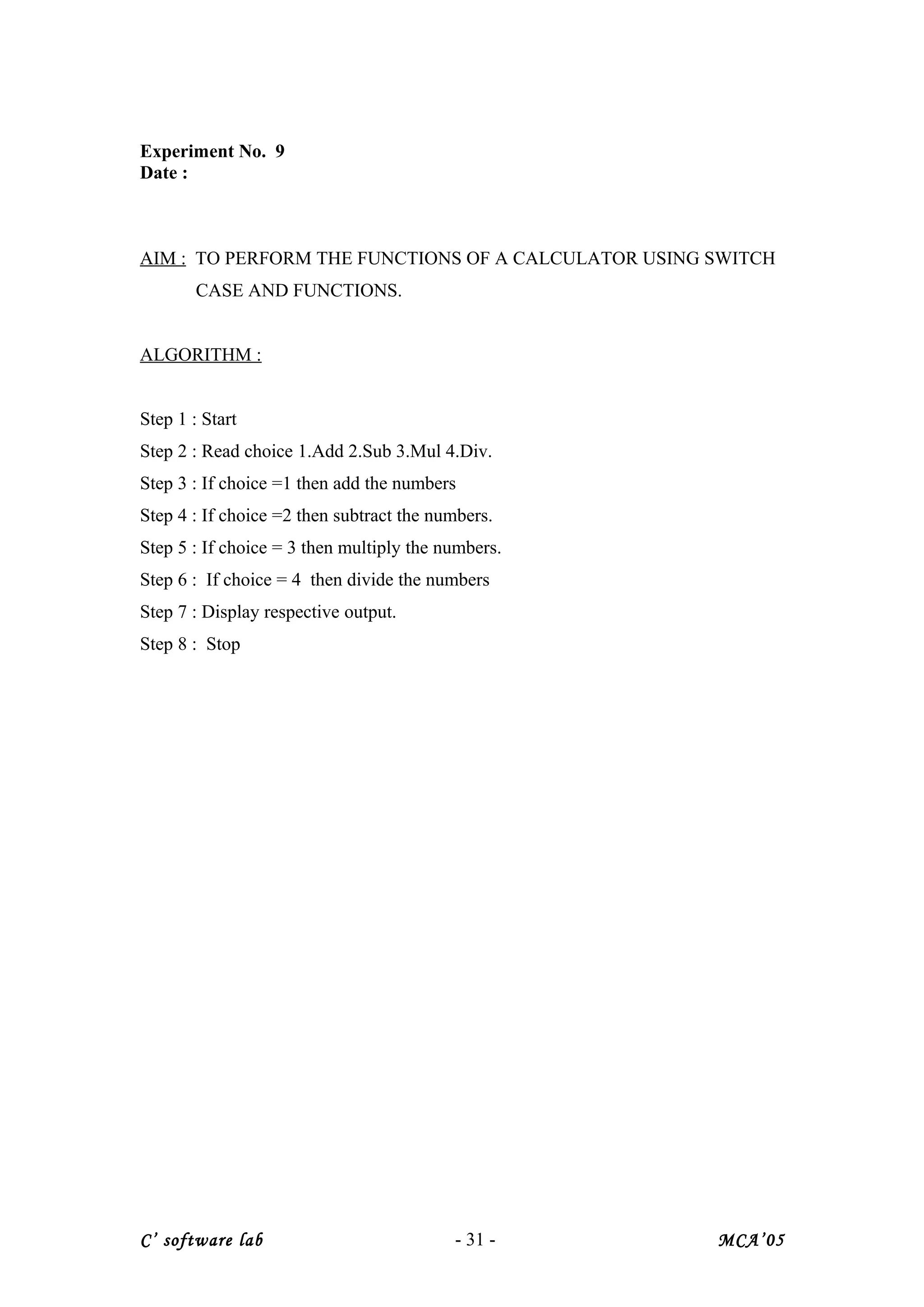 Experiment No. 9
Date :
AIM : TO PERFORM THE FUNCTIONS OF A CALCULATOR USING SWITCH
CASE AND FUNCTIONS.
ALGORITHM :
Step 1 : Start
Step 2 : Read choice 1.Add 2.Sub 3.Mul 4.Div.
Step 3 : If choice =1 then add the numbers
Step 4 : If choice =2 then subtract the numbers.
Step 5 : If choice = 3 then multiply the numbers.
Step 6 : If choice = 4 then divide the numbers
Step 7 : Display respective output.
Step 8 : Stop
C’ software lab - 31 - MCA’05
 