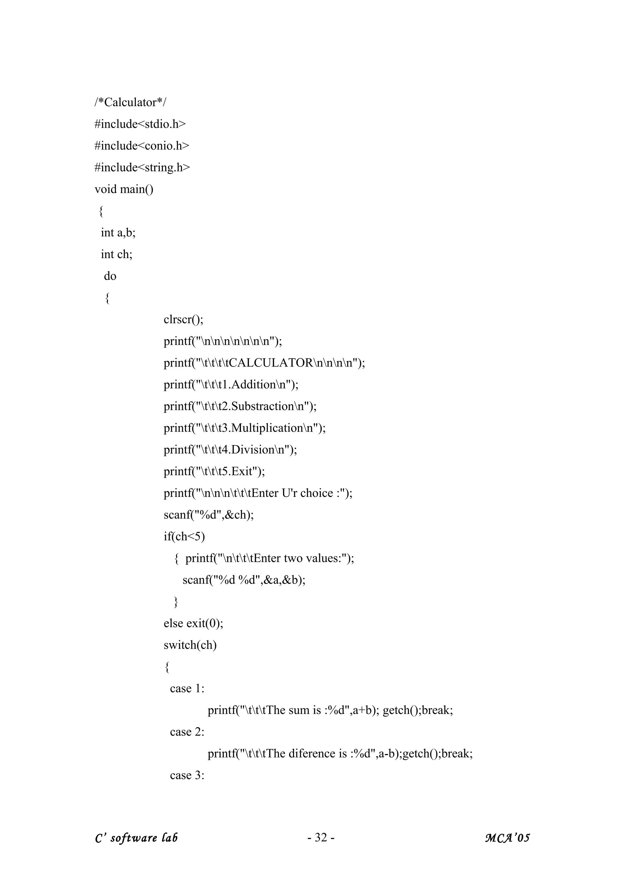 /*Calculator*/
#include<stdio.h>
#include<conio.h>
#include<string.h>
void main()
{
int a,b;
int ch;
do
{
clrscr();
printf("nnnnnnn");
printf("ttttCALCULATORnnnn");
printf("ttt1.Additionn");
printf("ttt2.Substractionn");
printf("ttt3.Multiplicationn");
printf("ttt4.Divisionn");
printf("ttt5.Exit");
printf("nnntttEnter U'r choice :");
scanf("%d",&ch);
if(ch<5)
{ printf("ntttEnter two values:");
scanf("%d %d",&a,&b);
}
else exit(0);
switch(ch)
{
case 1:
printf("tttThe sum is :%d",a+b); getch();break;
case 2:
printf("tttThe diference is :%d",a-b);getch();break;
case 3:
C’ software lab - 32 - MCA’05
 