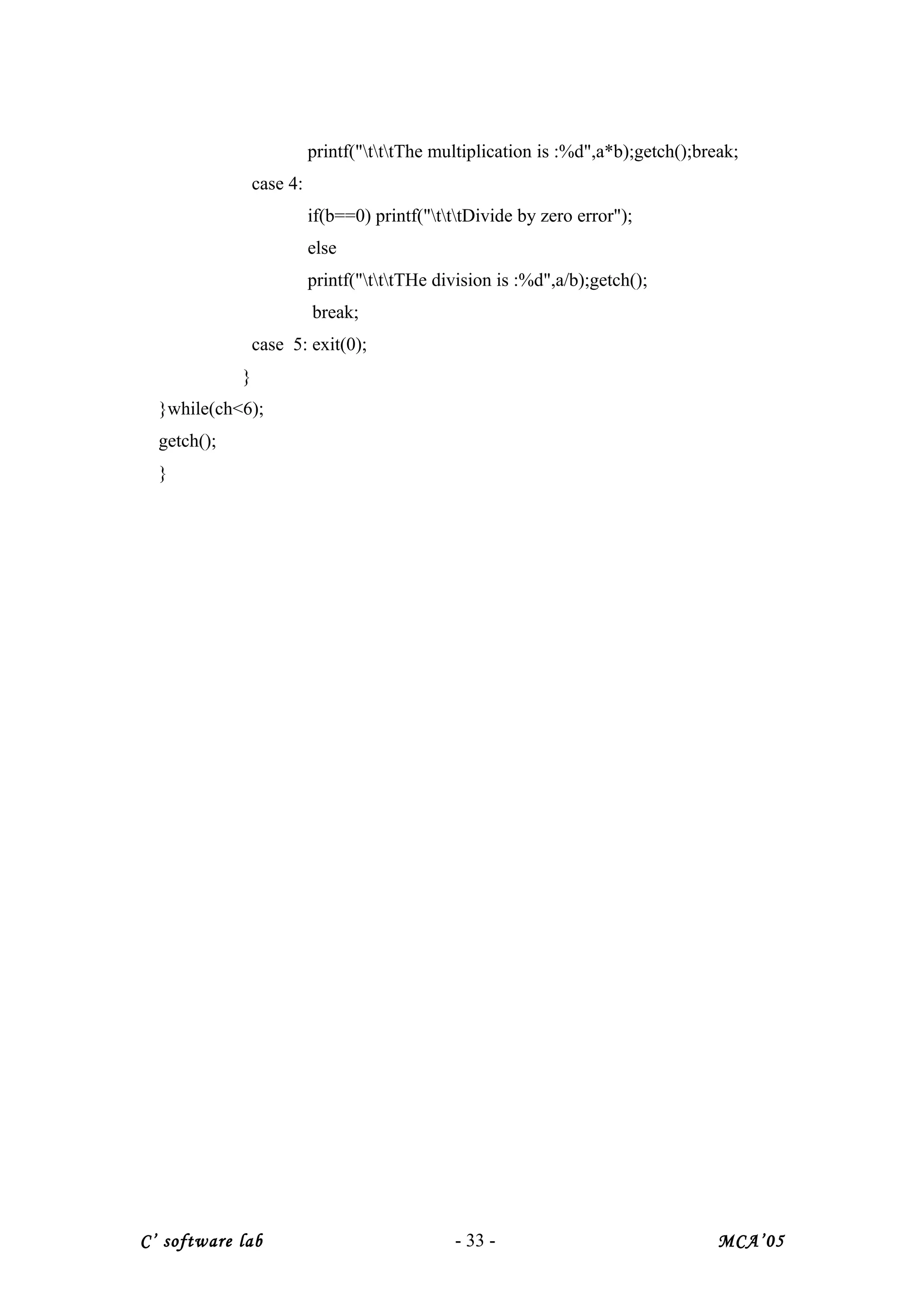 printf("tttThe multiplication is :%d",a*b);getch();break;
case 4:
if(b==0) printf("tttDivide by zero error");
else
printf("tttTHe division is :%d",a/b);getch();
break;
case 5: exit(0);
}
}while(ch<6);
getch();
}
C’ software lab - 33 - MCA’05
 