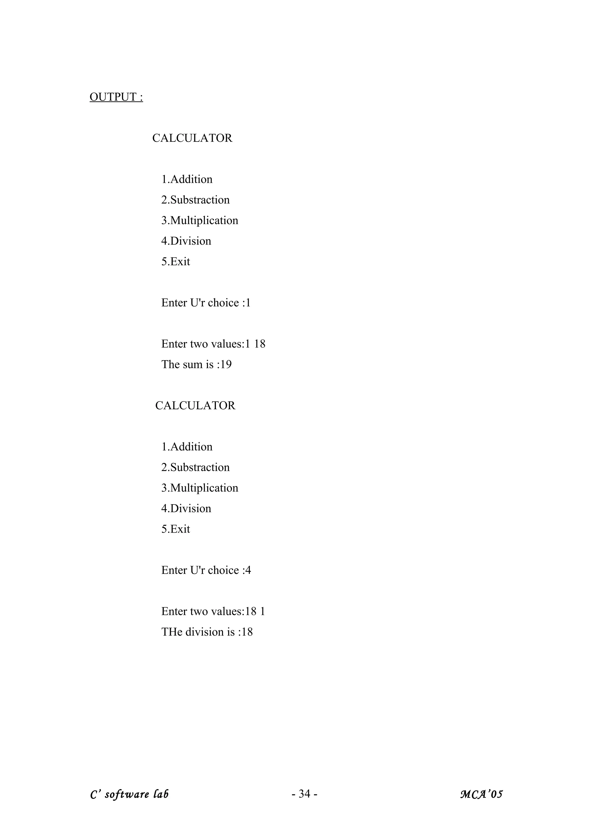 OUTPUT :
CALCULATOR
1.Addition
2.Substraction
3.Multiplication
4.Division
5.Exit
Enter U'r choice :1
Enter two values:1 18
The sum is :19
CALCULATOR
1.Addition
2.Substraction
3.Multiplication
4.Division
5.Exit
Enter U'r choice :4
Enter two values:18 1
THe division is :18
C’ software lab - 34 - MCA’05
 