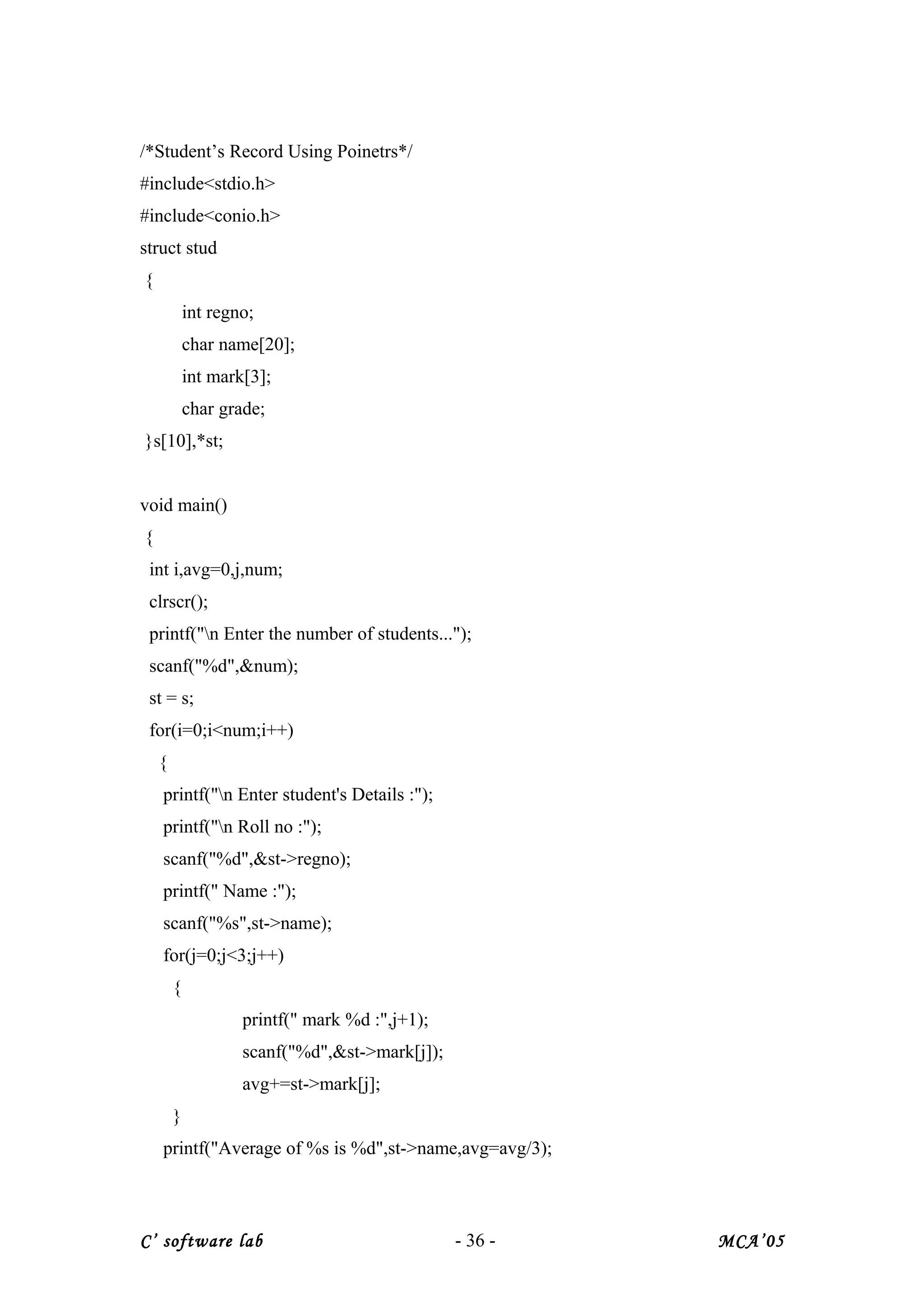 /*Student’s Record Using Poinetrs*/
#include<stdio.h>
#include<conio.h>
struct stud
{
int regno;
char name[20];
int mark[3];
char grade;
}s[10],*st;
void main()
{
int i,avg=0,j,num;
clrscr();
printf("n Enter the number of students...");
scanf("%d",&num);
st = s;
for(i=0;i<num;i++)
{
printf("n Enter student's Details :");
printf("n Roll no :");
scanf("%d",&st->regno);
printf(" Name :");
scanf("%s",st->name);
for(j=0;j<3;j++)
{
printf(" mark %d :",j+1);
scanf("%d",&st->mark[j]);
avg+=st->mark[j];
}
printf("Average of %s is %d",st->name,avg=avg/3);
C’ software lab - 36 - MCA’05
 
