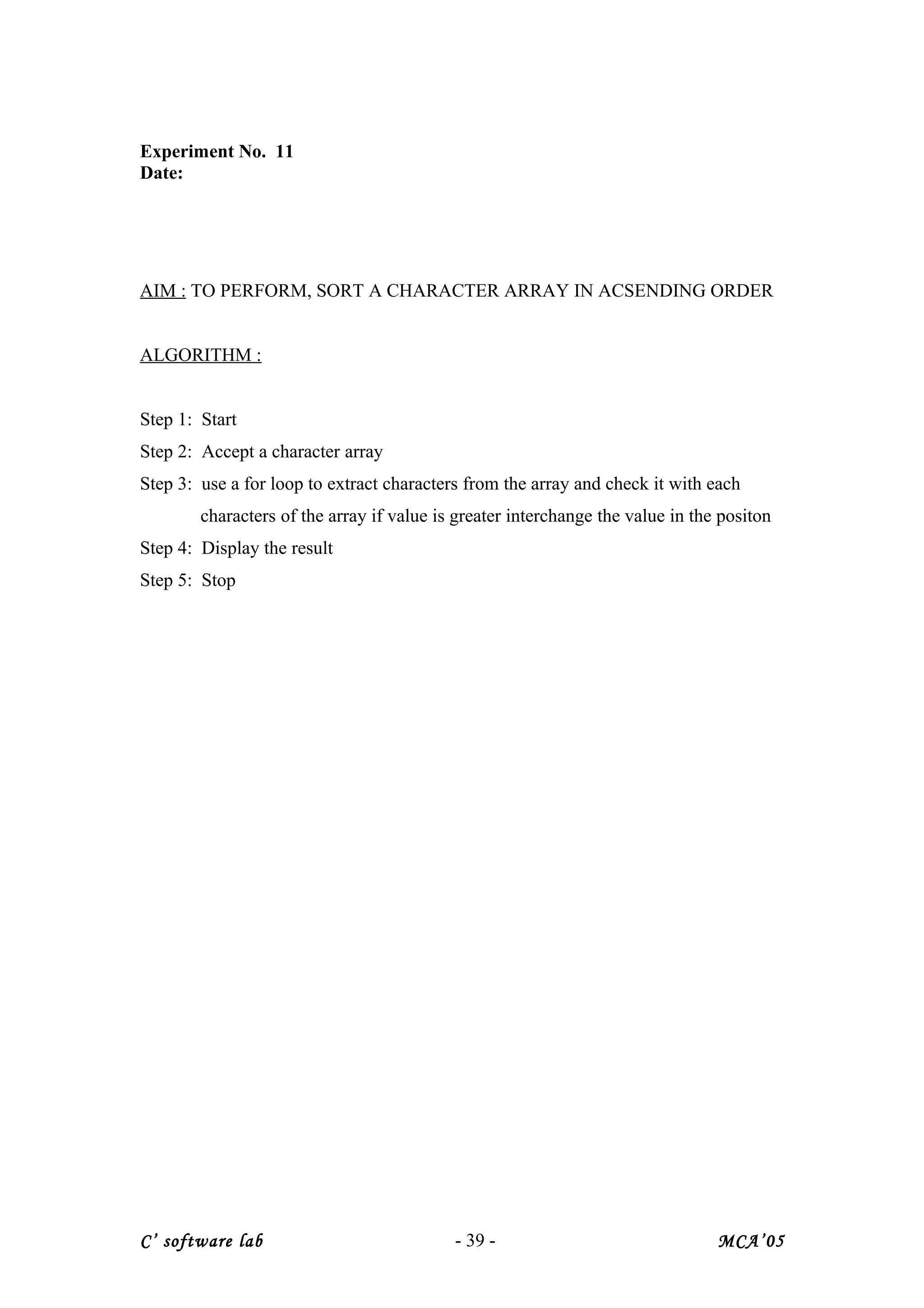 Experiment No. 11
Date:
AIM : TO PERFORM, SORT A CHARACTER ARRAY IN ACSENDING ORDER
ALGORITHM :
Step 1: Start
Step 2: Accept a character array
Step 3: use a for loop to extract characters from the array and check it with each
characters of the array if value is greater interchange the value in the positon
Step 4: Display the result
Step 5: Stop
C’ software lab - 39 - MCA’05
 