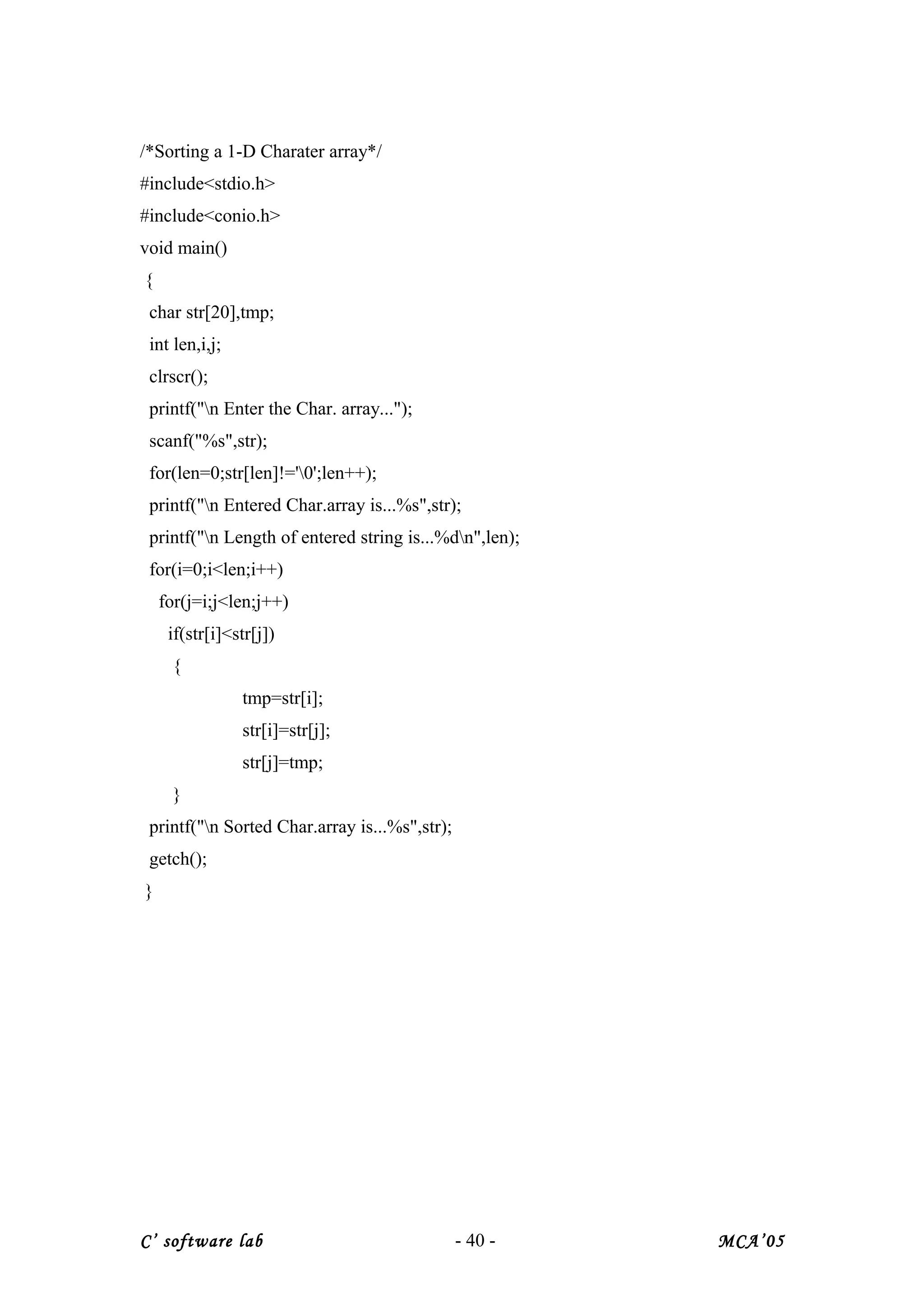/*Sorting a 1-D Charater array*/
#include<stdio.h>
#include<conio.h>
void main()
{
char str[20],tmp;
int len,i,j;
clrscr();
printf("n Enter the Char. array...");
scanf("%s",str);
for(len=0;str[len]!='0';len++);
printf("n Entered Char.array is...%s",str);
printf("n Length of entered string is...%dn",len);
for(i=0;i<len;i++)
for(j=i;j<len;j++)
if(str[i]<str[j])
{
tmp=str[i];
str[i]=str[j];
str[j]=tmp;
}
printf("n Sorted Char.array is...%s",str);
getch();
}
C’ software lab - 40 - MCA’05
 