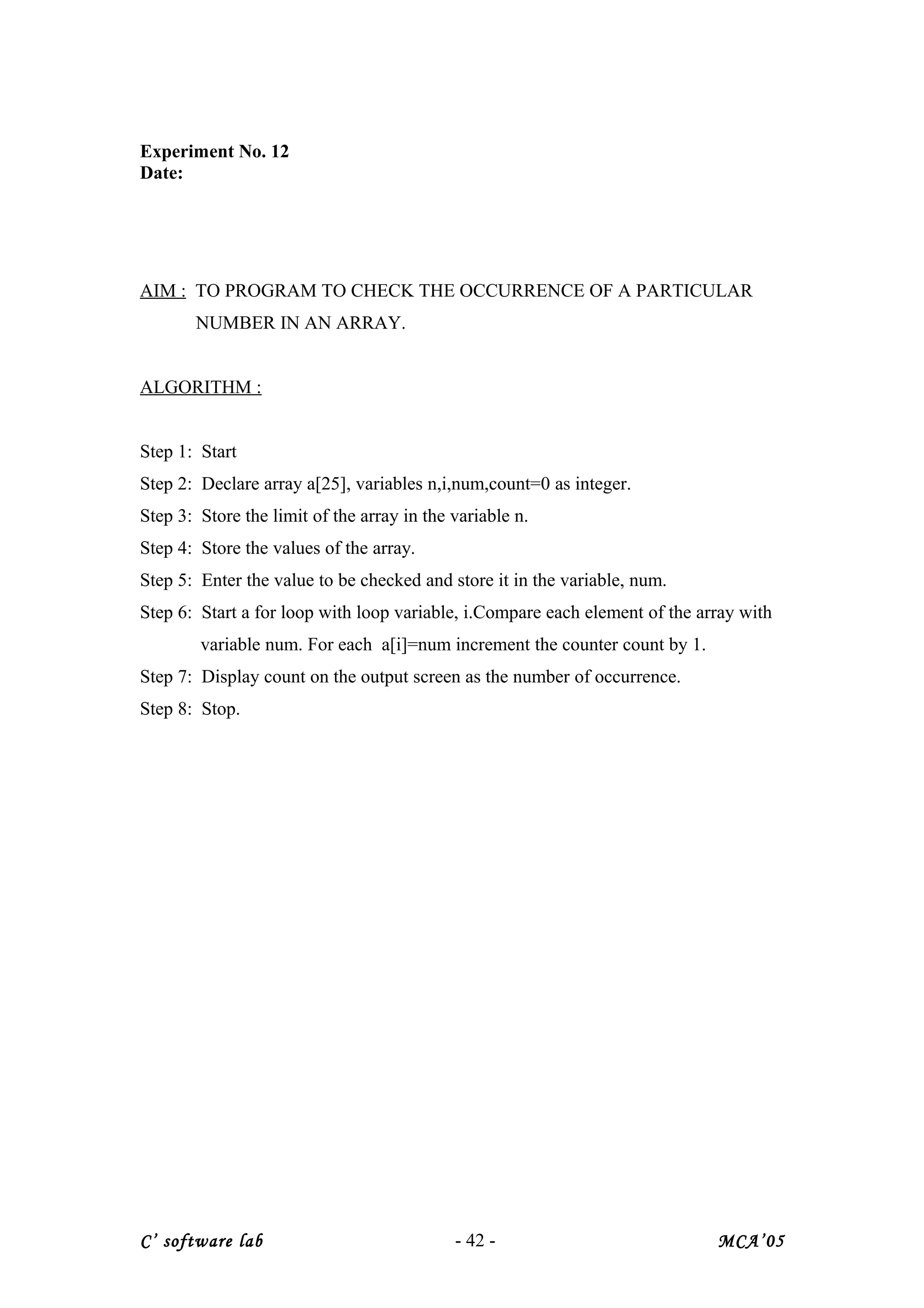 Experiment No. 12
Date:
AIM : TO PROGRAM TO CHECK THE OCCURRENCE OF A PARTICULAR
NUMBER IN AN ARRAY.
ALGORITHM :
Step 1: Start
Step 2: Declare array a[25], variables n,i,num,count=0 as integer.
Step 3: Store the limit of the array in the variable n.
Step 4: Store the values of the array.
Step 5: Enter the value to be checked and store it in the variable, num.
Step 6: Start a for loop with loop variable, i.Compare each element of the array with
variable num. For each a[i]=num increment the counter count by 1.
Step 7: Display count on the output screen as the number of occurrence.
Step 8: Stop.
C’ software lab - 42 - MCA’05
 