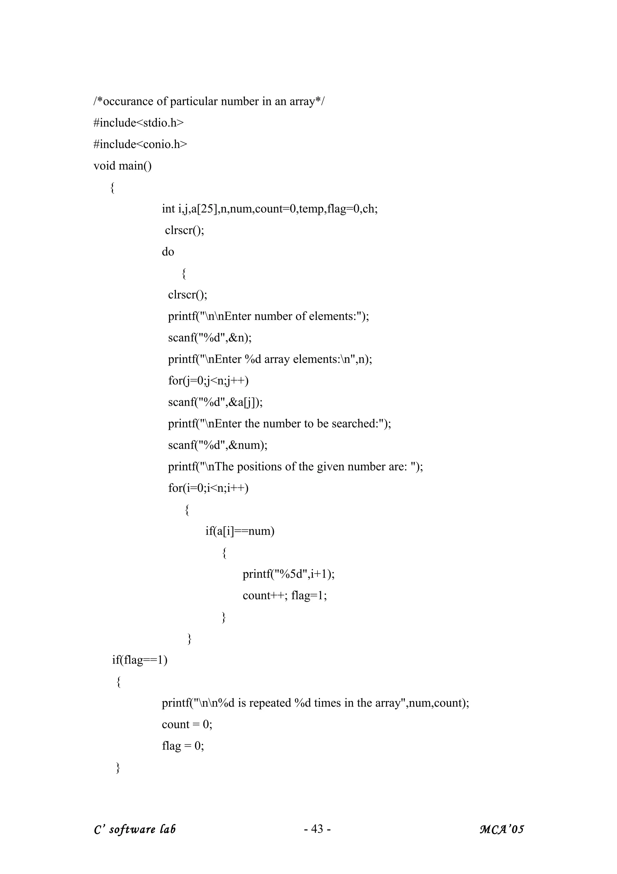 /*occurance of particular number in an array*/
#include<stdio.h>
#include<conio.h>
void main()
{
int i,j,a[25],n,num,count=0,temp,flag=0,ch;
clrscr();
do
{
clrscr();
printf("nnEnter number of elements:");
scanf("%d",&n);
printf("nEnter %d array elements:n",n);
for(j=0;j<n;j++)
scanf("%d",&a[j]);
printf("nEnter the number to be searched:");
scanf("%d",&num);
printf("nThe positions of the given number are: ");
for(i=0;i<n;i++)
{
if(a[i]==num)
{
printf("%5d",i+1);
count++; flag=1;
}
}
if(flag==1)
{
printf("nn%d is repeated %d times in the array",num,count);
count = 0;
flag = 0;
}
C’ software lab - 43 - MCA’05
 