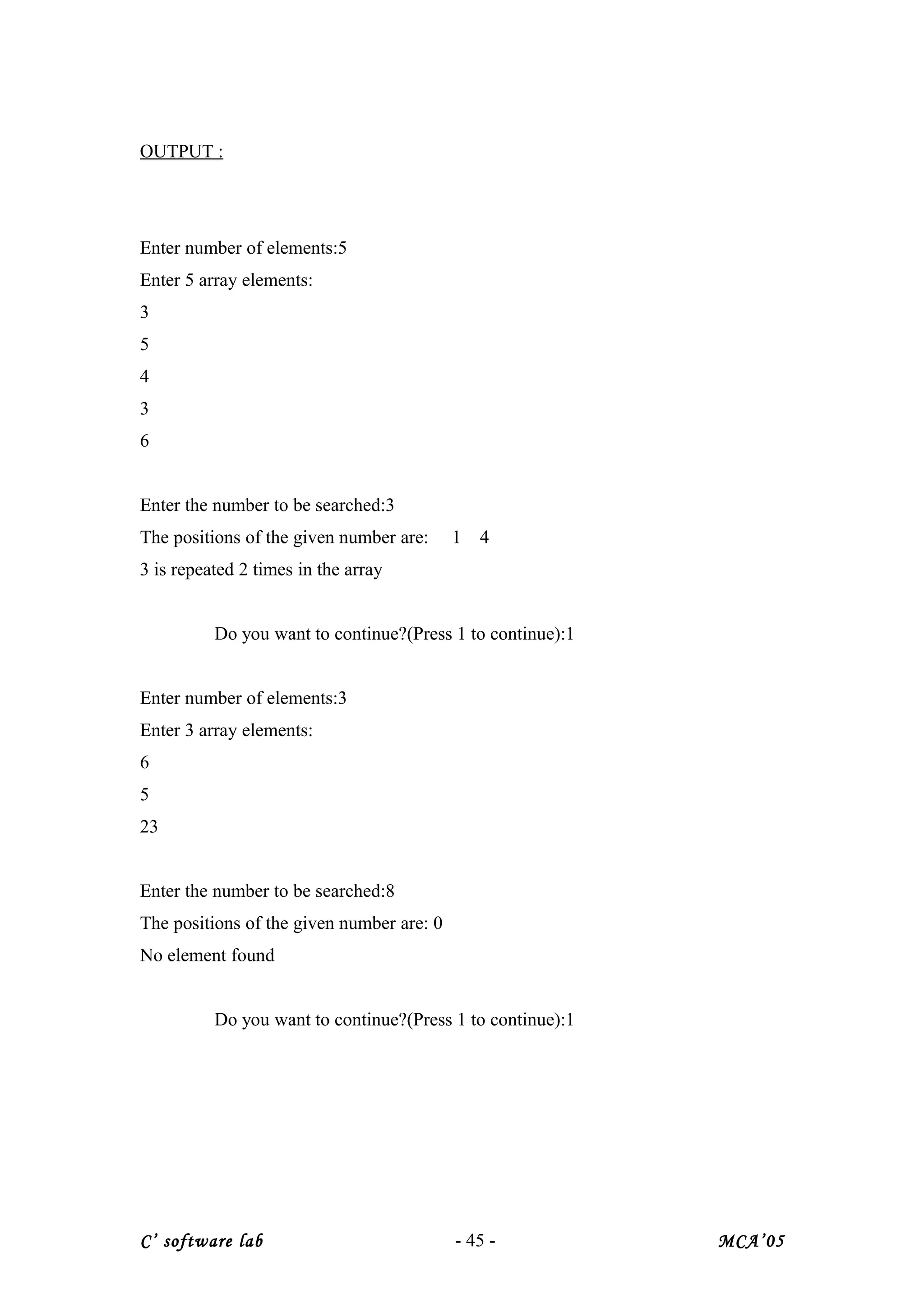 OUTPUT :
Enter number of elements:5
Enter 5 array elements:
3
5
4
3
6
Enter the number to be searched:3
The positions of the given number are: 1 4
3 is repeated 2 times in the array
Do you want to continue?(Press 1 to continue):1
Enter number of elements:3
Enter 3 array elements:
6
5
23
Enter the number to be searched:8
The positions of the given number are: 0
No element found
Do you want to continue?(Press 1 to continue):1
C’ software lab - 45 - MCA’05
 