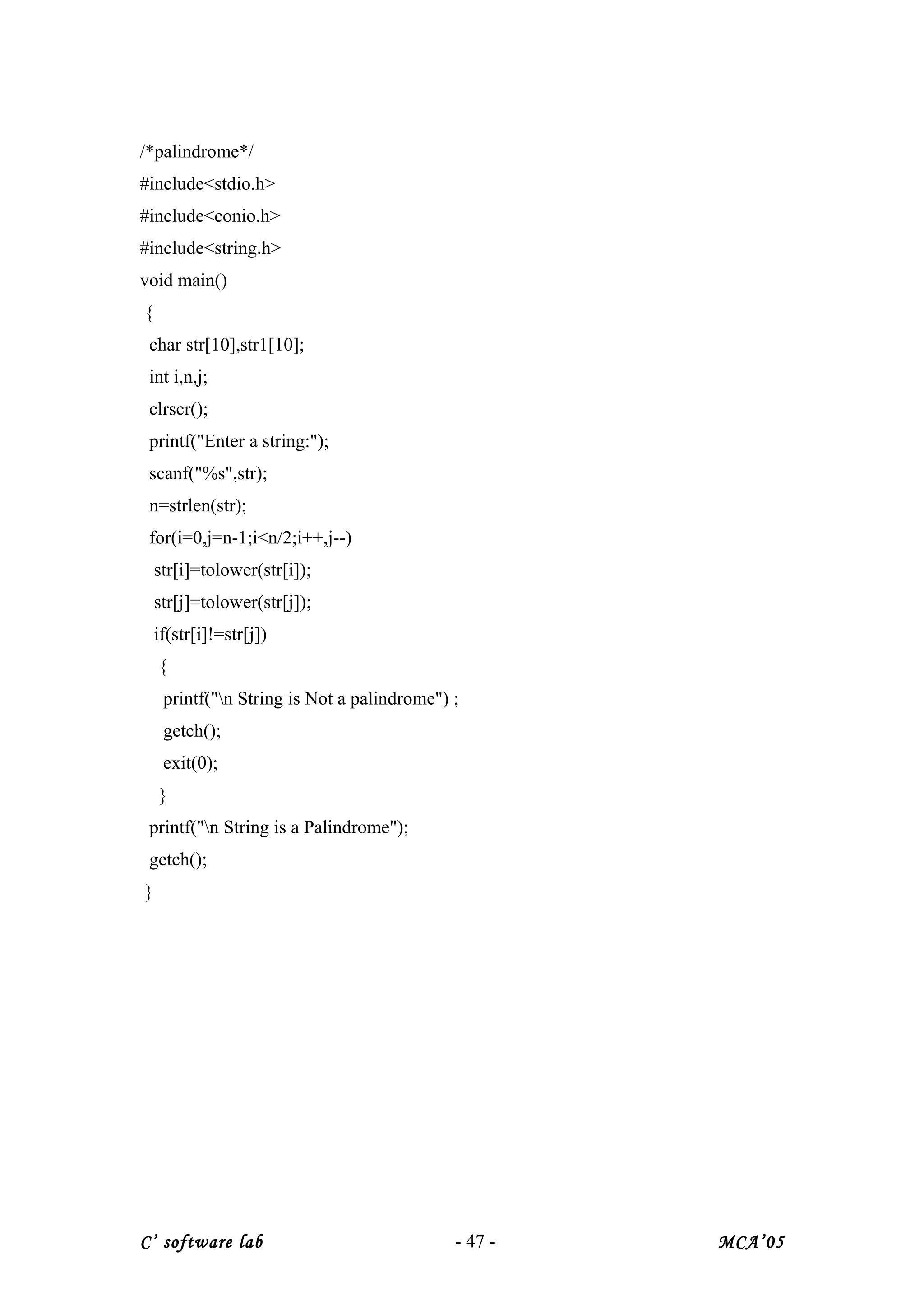 /*palindrome*/
#include<stdio.h>
#include<conio.h>
#include<string.h>
void main()
{
char str[10],str1[10];
int i,n,j;
clrscr();
printf("Enter a string:");
scanf("%s",str);
n=strlen(str);
for(i=0,j=n-1;i<n/2;i++,j--)
str[i]=tolower(str[i]);
str[j]=tolower(str[j]);
if(str[i]!=str[j])
{
printf("n String is Not a palindrome") ;
getch();
exit(0);
}
printf("n String is a Palindrome");
getch();
}
C’ software lab - 47 - MCA’05
 