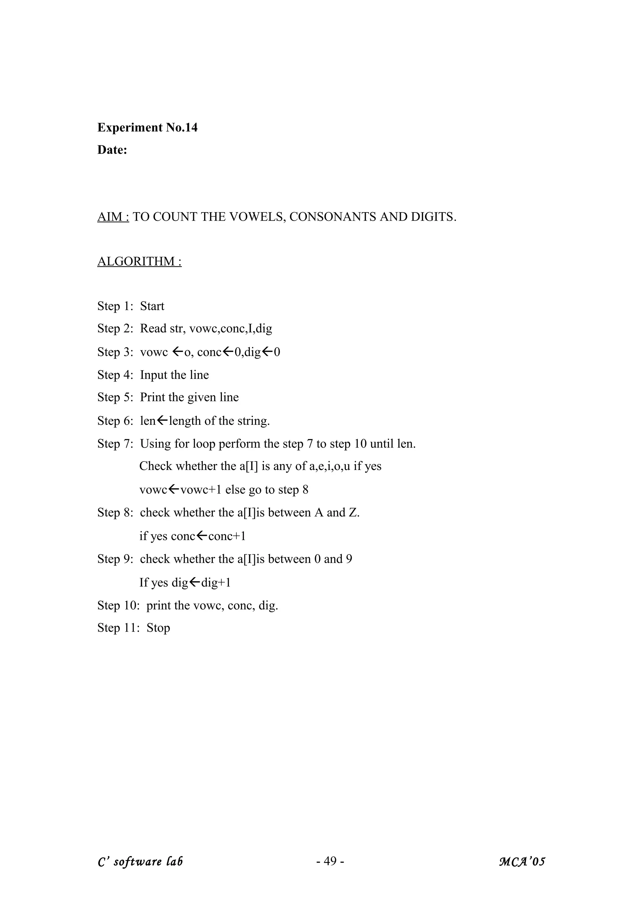 Experiment No.14
Date:
AIM : TO COUNT THE VOWELS, CONSONANTS AND DIGITS.
ALGORITHM :
Step 1: Start
Step 2: Read str, vowc,conc,I,dig
Step 3: vowc o, conc0,dig0
Step 4: Input the line
Step 5: Print the given line
Step 6: lenlength of the string.
Step 7: Using for loop perform the step 7 to step 10 until len.
Check whether the a[I] is any of a,e,i,o,u if yes
vowcvowc+1 else go to step 8
Step 8: check whether the a[I]is between A and Z.
if yes concconc+1
Step 9: check whether the a[I]is between 0 and 9
If yes digdig+1
Step 10: print the vowc, conc, dig.
Step 11: Stop
C’ software lab - 49 - MCA’05
 