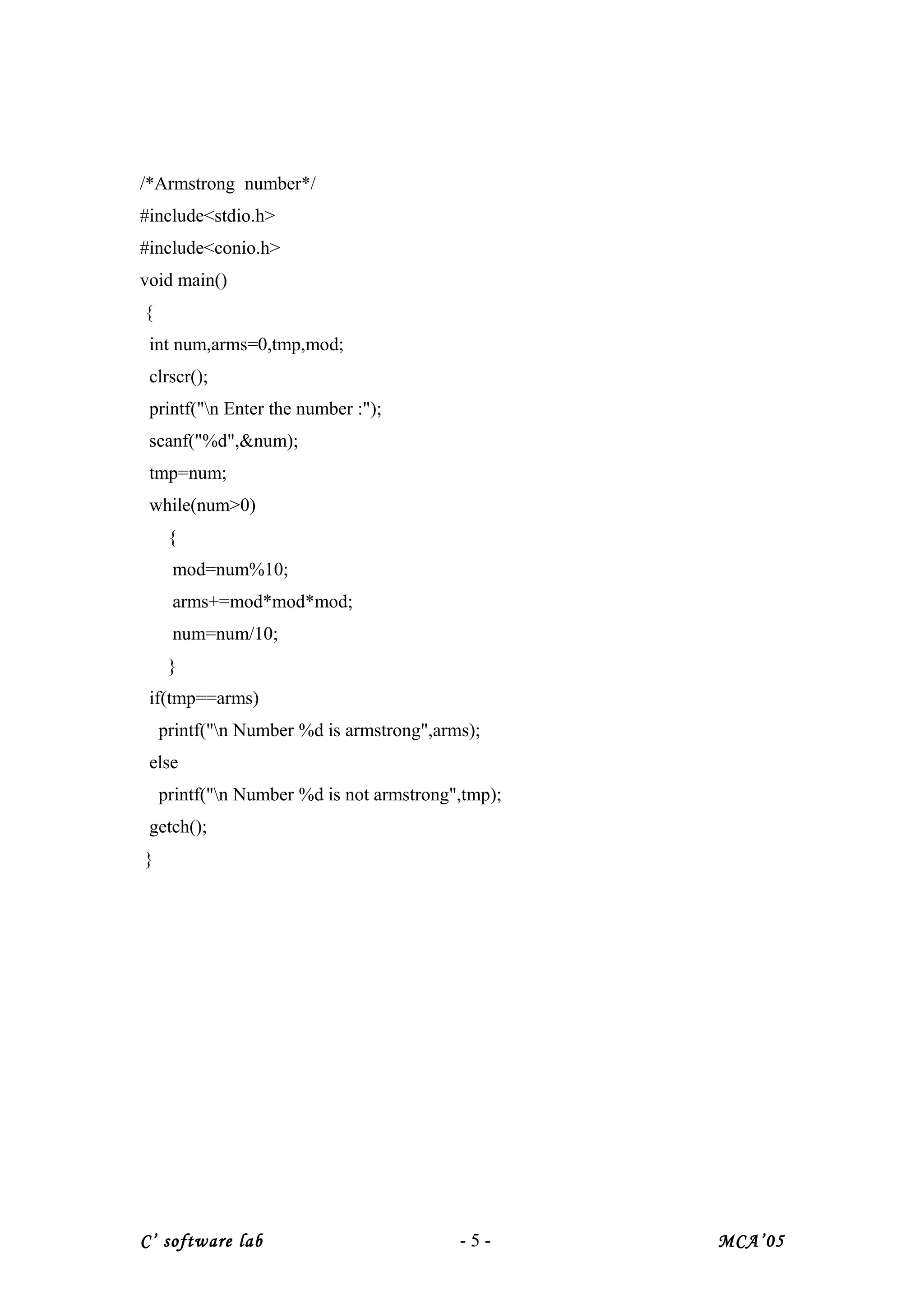 /*Armstrong number*/
#include<stdio.h>
#include<conio.h>
void main()
{
int num,arms=0,tmp,mod;
clrscr();
printf("n Enter the number :");
scanf("%d",&num);
tmp=num;
while(num>0)
{
mod=num%10;
arms+=mod*mod*mod;
num=num/10;
}
if(tmp==arms)
printf("n Number %d is armstrong",arms);
else
printf("n Number %d is not armstrong",tmp);
getch();
}
C’ software lab - 5 - MCA’05
 