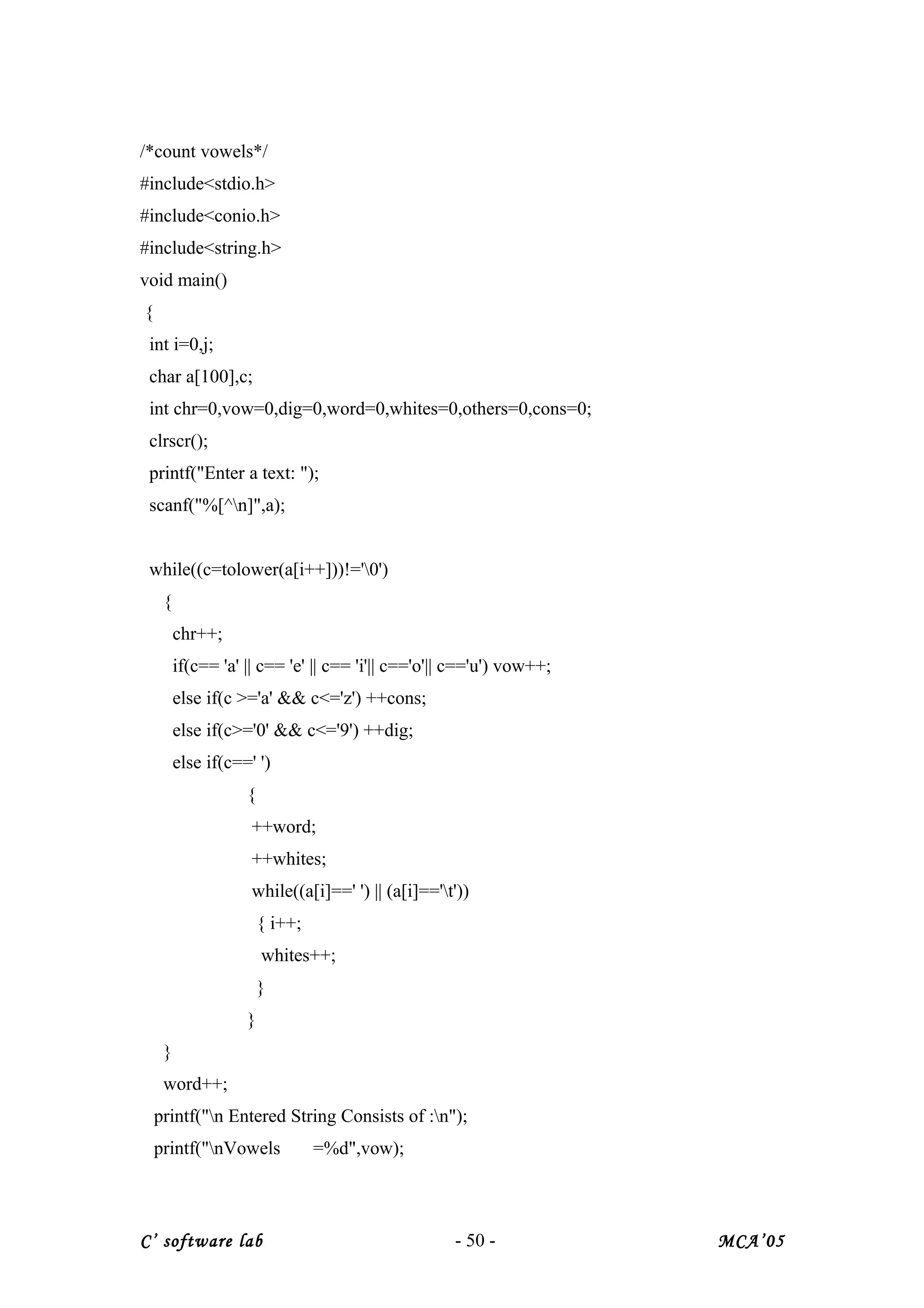 /*count vowels*/
#include<stdio.h>
#include<conio.h>
#include<string.h>
void main()
{
int i=0,j;
char a[100],c;
int chr=0,vow=0,dig=0,word=0,whites=0,others=0,cons=0;
clrscr();
printf("Enter a text: ");
scanf("%[^n]",a);
while((c=tolower(a[i++]))!='0')
{
chr++;
if(c== 'a' || c== 'e' || c== 'i'|| c=='o'|| c=='u') vow++;
else if(c >='a' && c<='z') ++cons;
else if(c>='0' && c<='9') ++dig;
else if(c==' ')
{
++word;
++whites;
while((a[i]==' ') || (a[i]=='t'))
{ i++;
whites++;
}
}
}
word++;
printf("n Entered String Consists of :n");
printf("nVowels =%d",vow);
C’ software lab - 50 - MCA’05
 