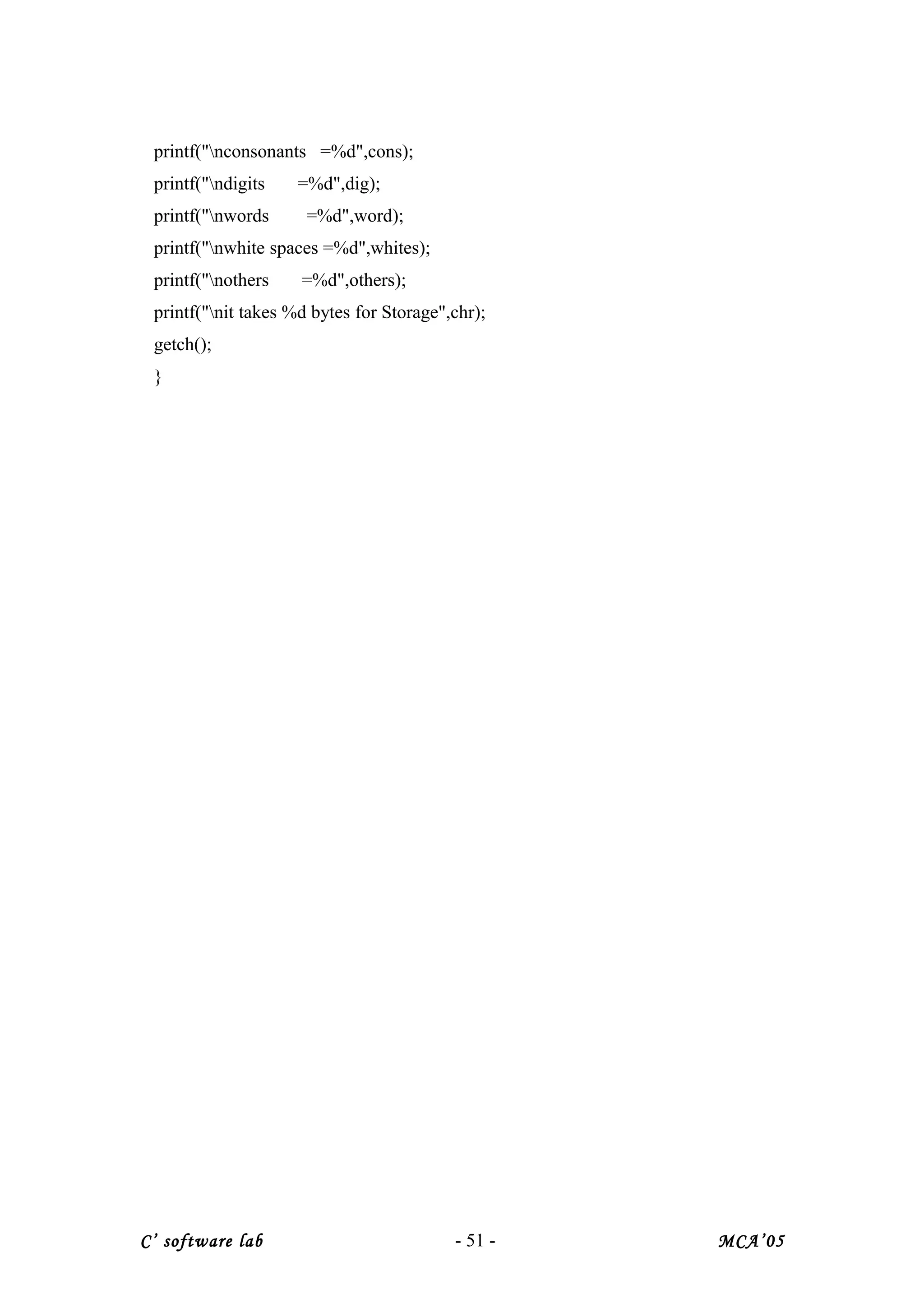 printf("nconsonants =%d",cons);
printf("ndigits =%d",dig);
printf("nwords =%d",word);
printf("nwhite spaces =%d",whites);
printf("nothers =%d",others);
printf("nit takes %d bytes for Storage",chr);
getch();
}
C’ software lab - 51 - MCA’05
 