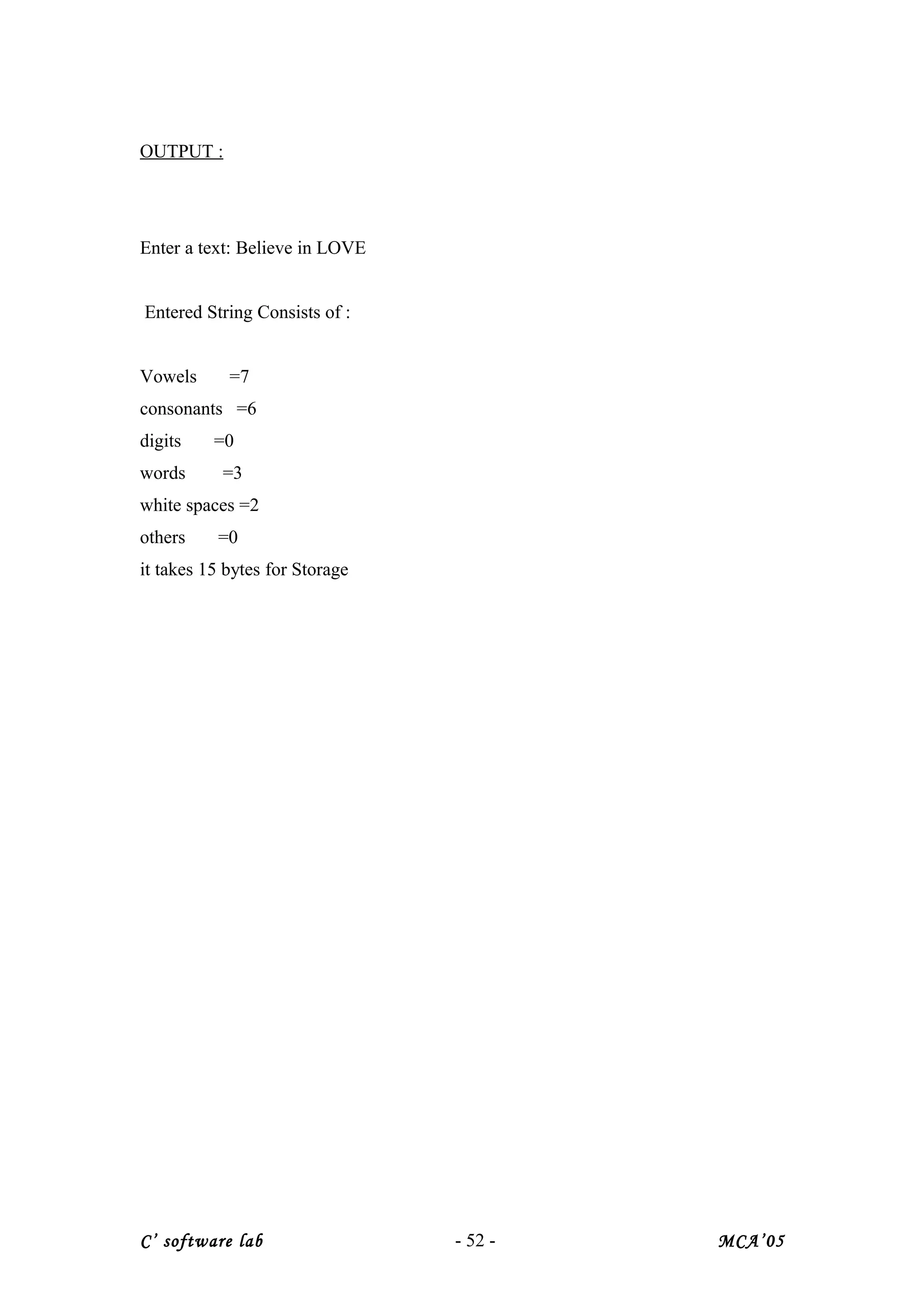 OUTPUT :
Enter a text: Believe in LOVE
Entered String Consists of :
Vowels =7
consonants =6
digits =0
words =3
white spaces =2
others =0
it takes 15 bytes for Storage
C’ software lab - 52 - MCA’05
 