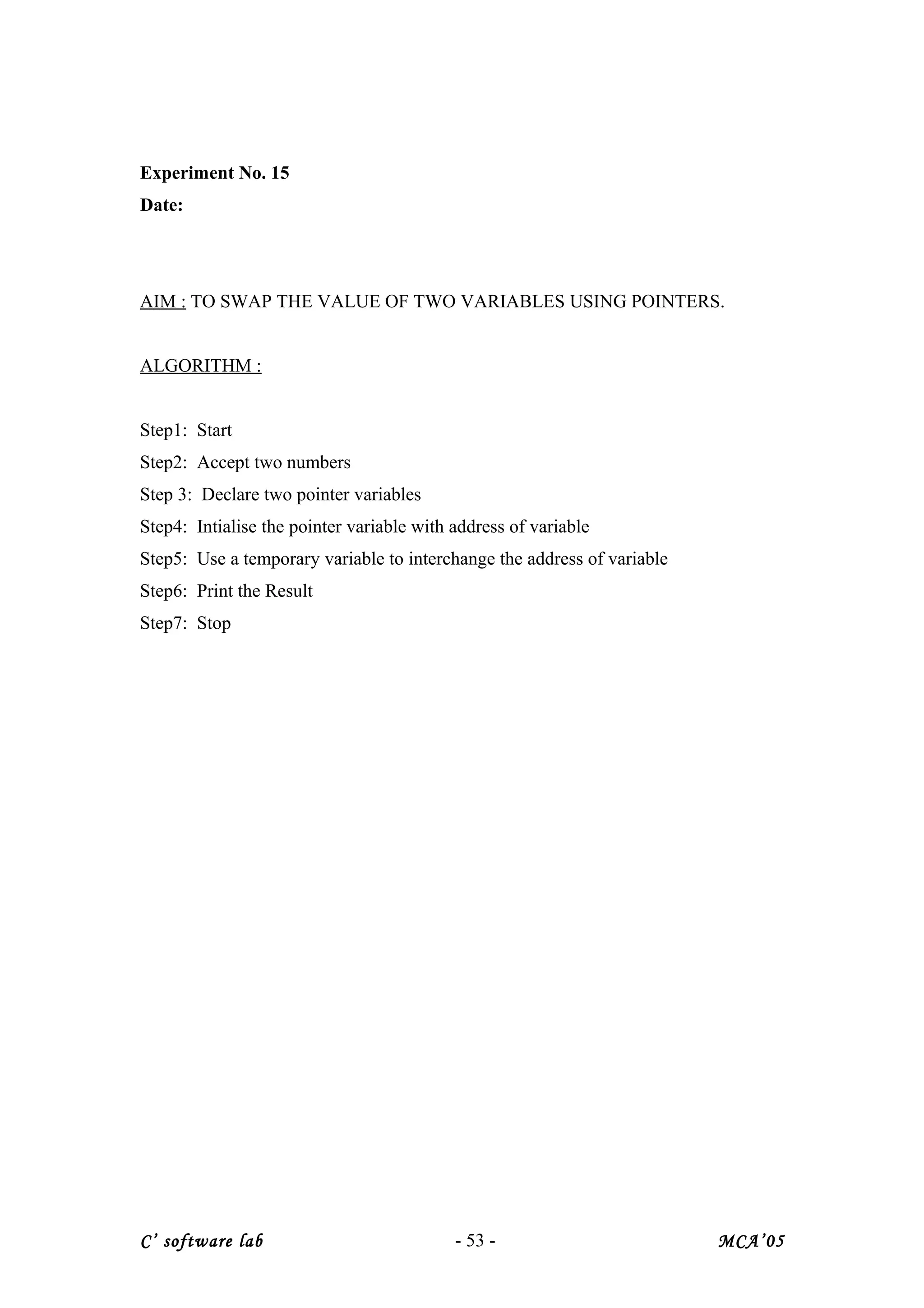 Experiment No. 15
Date:
AIM : TO SWAP THE VALUE OF TWO VARIABLES USING POINTERS.
ALGORITHM :
Step1: Start
Step2: Accept two numbers
Step 3: Declare two pointer variables
Step4: Intialise the pointer variable with address of variable
Step5: Use a temporary variable to interchange the address of variable
Step6: Print the Result
Step7: Stop
C’ software lab - 53 - MCA’05
 