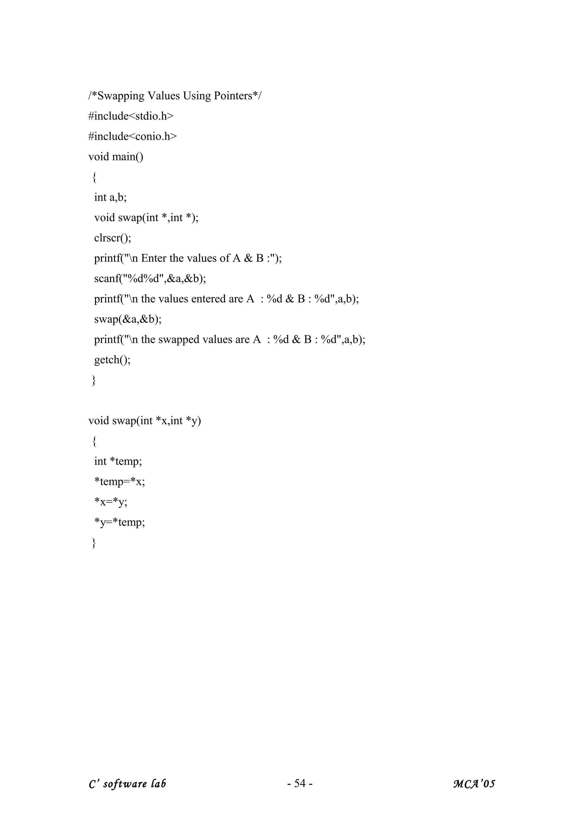 /*Swapping Values Using Pointers*/
#include<stdio.h>
#include<conio.h>
void main()
{
int a,b;
void swap(int *,int *);
clrscr();
printf("n Enter the values of A & B :");
scanf("%d%d",&a,&b);
printf("n the values entered are A : %d & B : %d",a,b);
swap(&a,&b);
printf("n the swapped values are A : %d & B : %d",a,b);
getch();
}
void swap(int *x,int *y)
{
int *temp;
*temp=*x;
*x=*y;
*y=*temp;
}
C’ software lab - 54 - MCA’05
 