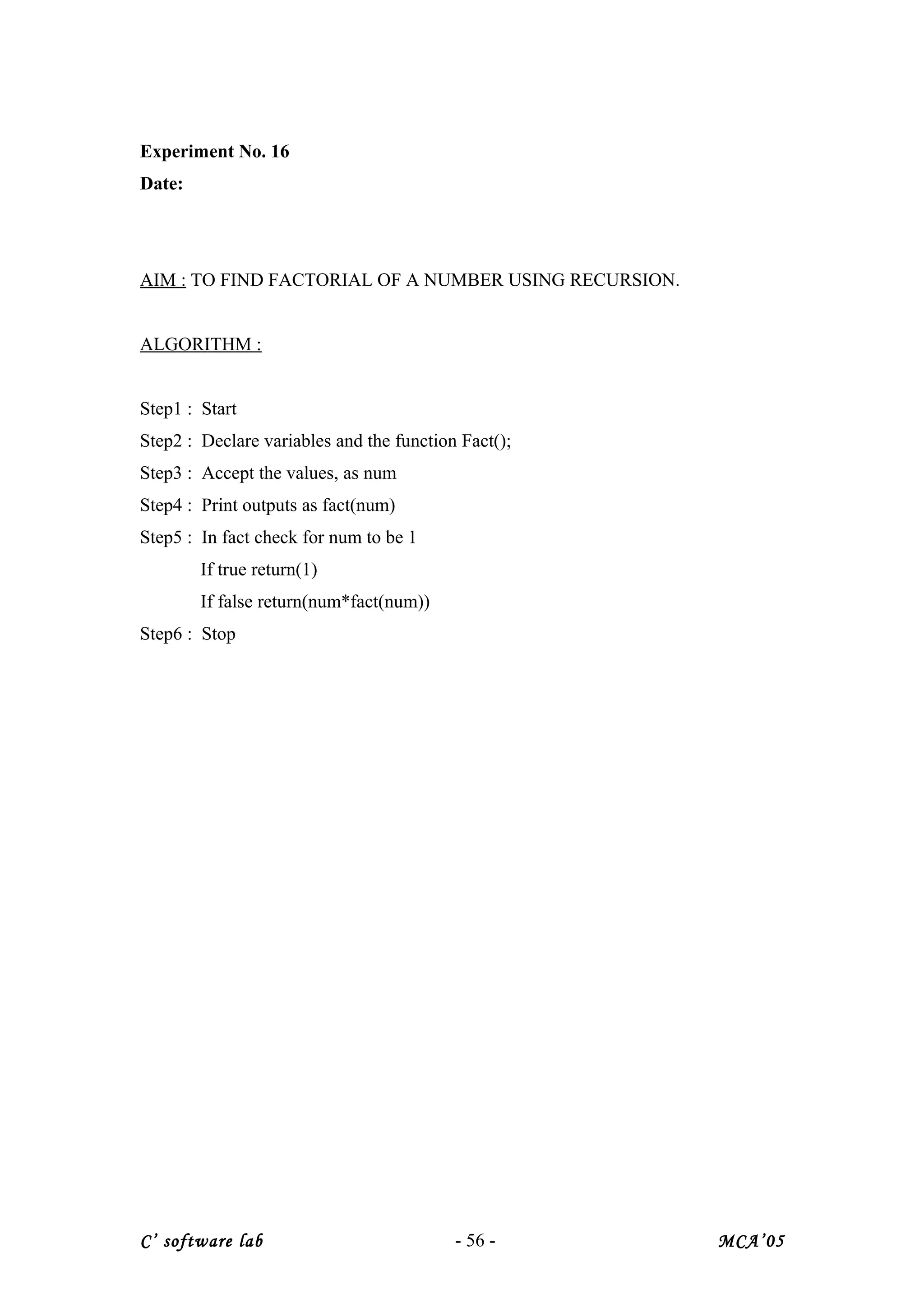 Experiment No. 16
Date:
AIM : TO FIND FACTORIAL OF A NUMBER USING RECURSION.
ALGORITHM :
Step1 : Start
Step2 : Declare variables and the function Fact();
Step3 : Accept the values, as num
Step4 : Print outputs as fact(num)
Step5 : In fact check for num to be 1
If true return(1)
If false return(num*fact(num))
Step6 : Stop
C’ software lab - 56 - MCA’05
 
