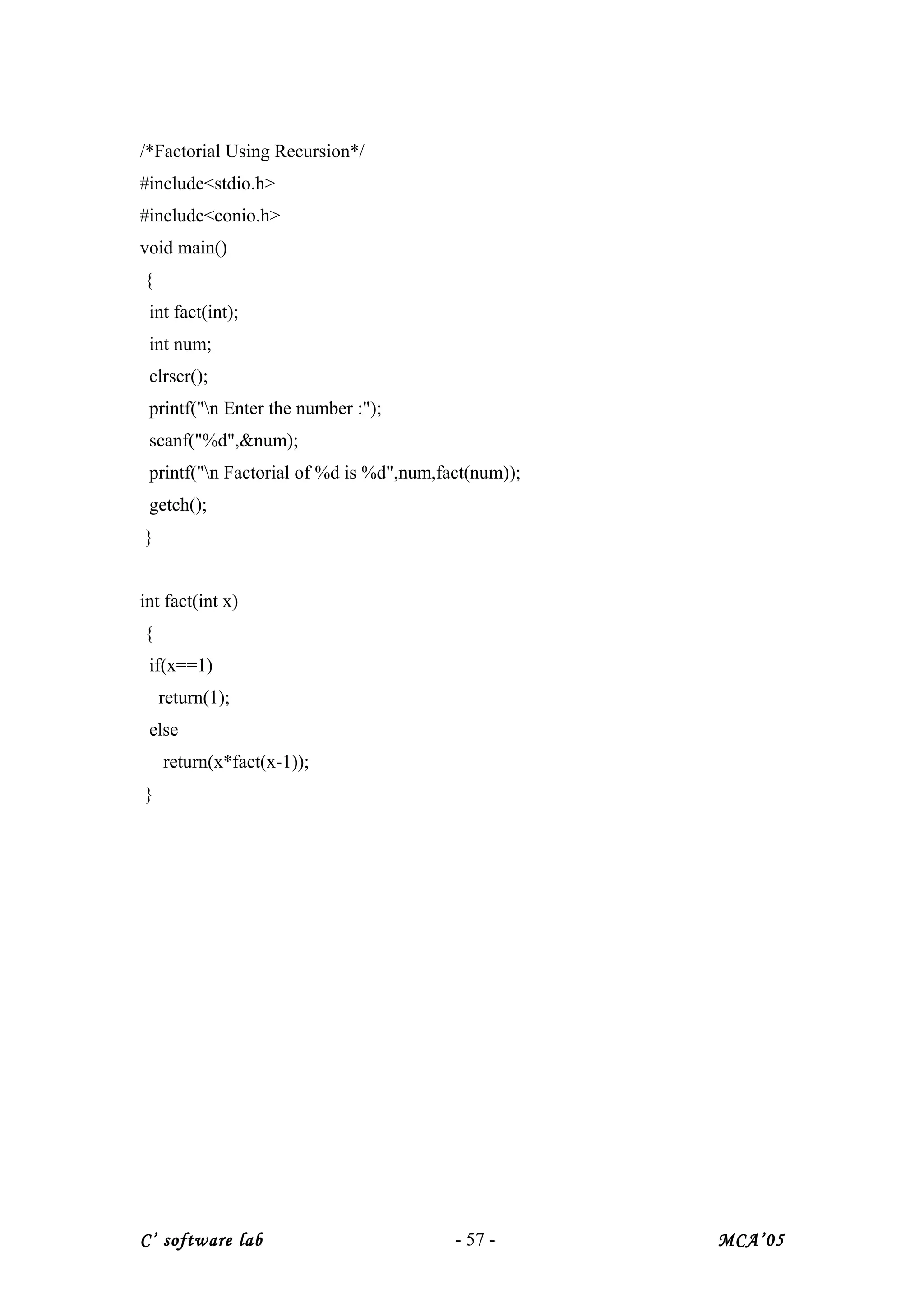 /*Factorial Using Recursion*/
#include<stdio.h>
#include<conio.h>
void main()
{
int fact(int);
int num;
clrscr();
printf("n Enter the number :");
scanf("%d",&num);
printf("n Factorial of %d is %d",num,fact(num));
getch();
}
int fact(int x)
{
if(x==1)
return(1);
else
return(x*fact(x-1));
}
C’ software lab - 57 - MCA’05
 