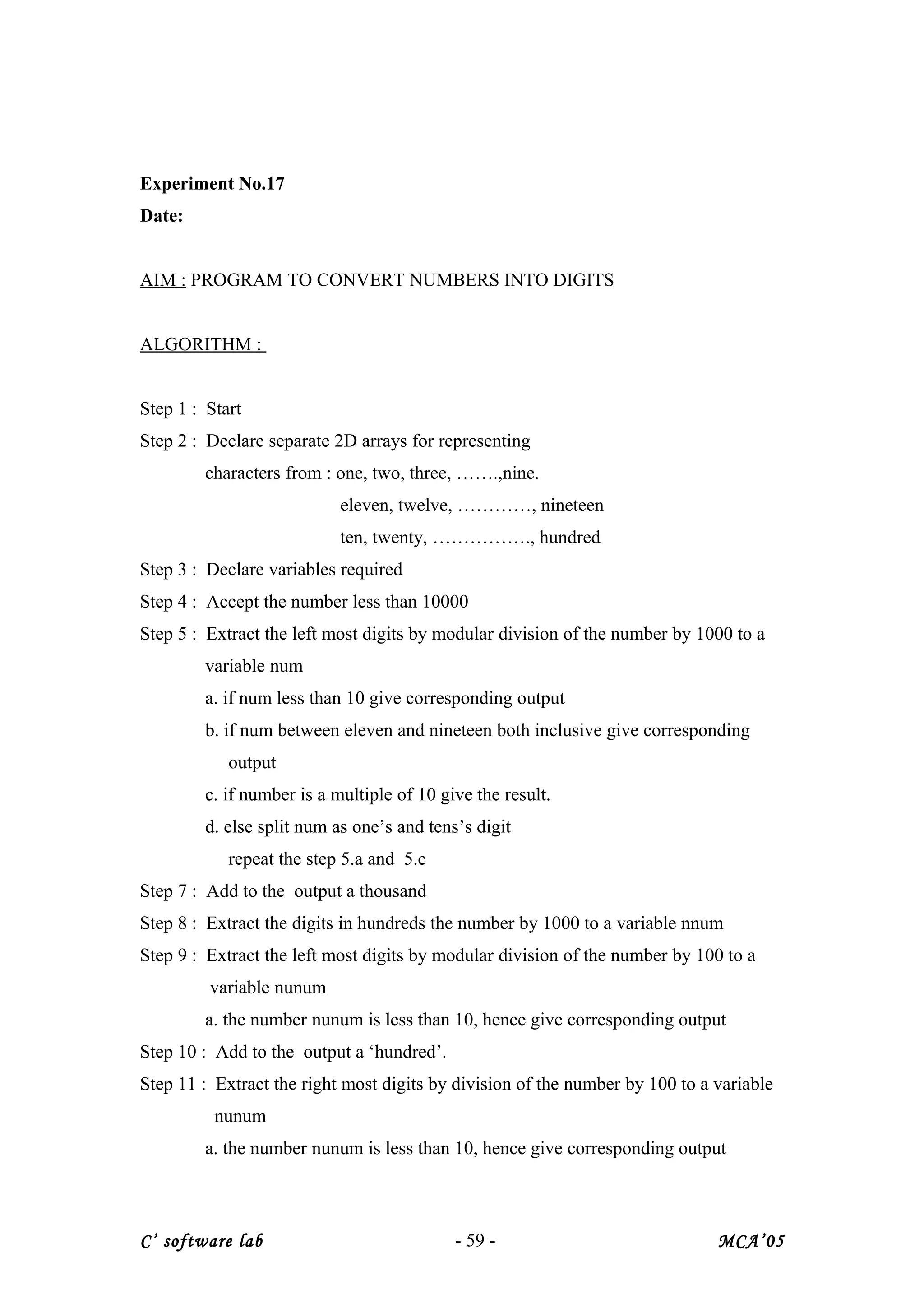 Experiment No.17
Date:
AIM : PROGRAM TO CONVERT NUMBERS INTO DIGITS
ALGORITHM :
Step 1 : Start
Step 2 : Declare separate 2D arrays for representing
characters from : one, two, three, …….,nine.
eleven, twelve, …………, nineteen
ten, twenty, ……………., hundred
Step 3 : Declare variables required
Step 4 : Accept the number less than 10000
Step 5 : Extract the left most digits by modular division of the number by 1000 to a
variable num
a. if num less than 10 give corresponding output
b. if num between eleven and nineteen both inclusive give corresponding
output
c. if number is a multiple of 10 give the result.
d. else split num as one’s and tens’s digit
repeat the step 5.a and 5.c
Step 7 : Add to the output a thousand
Step 8 : Extract the digits in hundreds the number by 1000 to a variable nnum
Step 9 : Extract the left most digits by modular division of the number by 100 to a
variable nunum
a. the number nunum is less than 10, hence give corresponding output
Step 10 : Add to the output a ‘hundred’.
Step 11 : Extract the right most digits by division of the number by 100 to a variable
nunum
a. the number nunum is less than 10, hence give corresponding output
C’ software lab - 59 - MCA’05
 