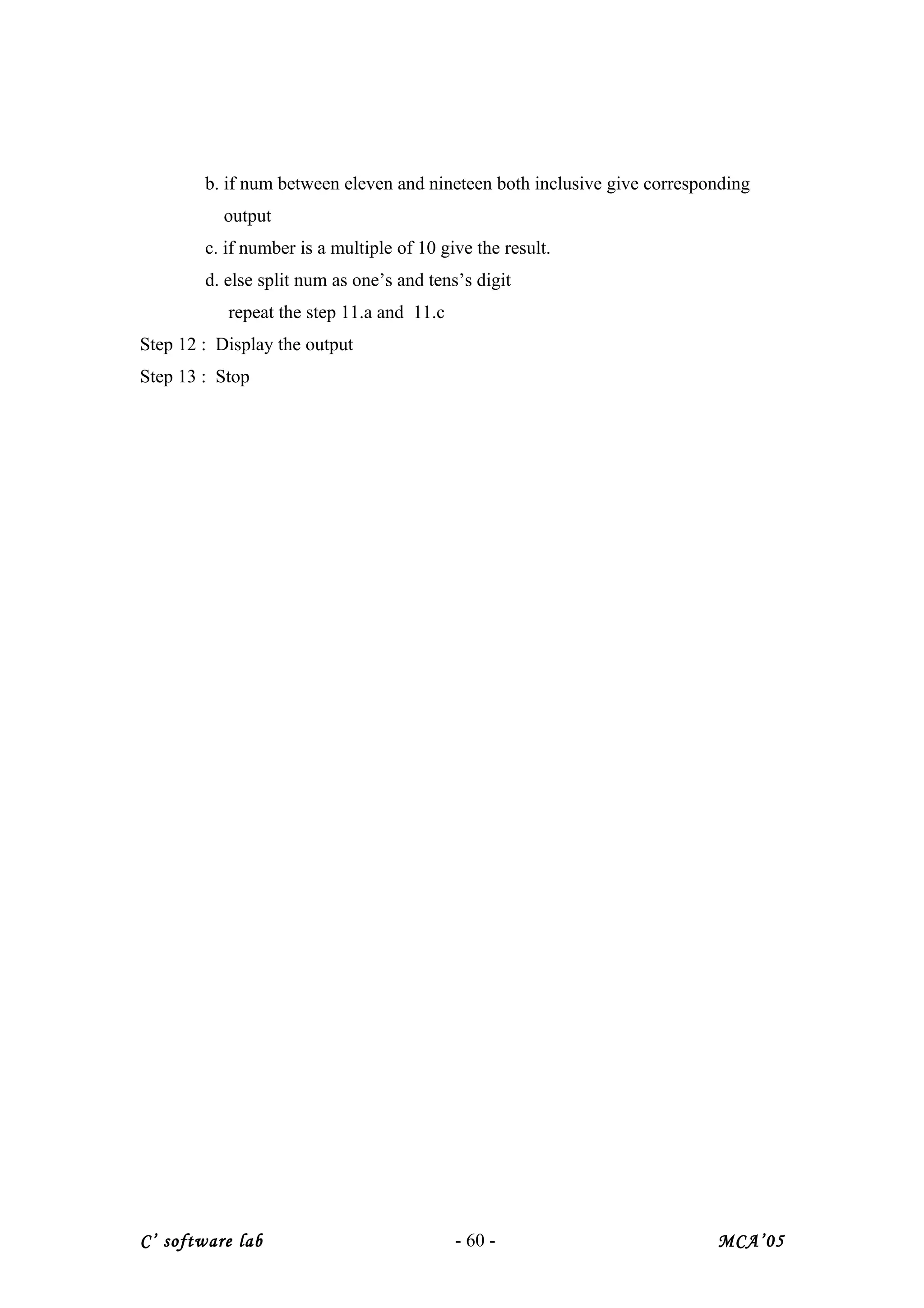 b. if num between eleven and nineteen both inclusive give corresponding
output
c. if number is a multiple of 10 give the result.
d. else split num as one’s and tens’s digit
repeat the step 11.a and 11.c
Step 12 : Display the output
Step 13 : Stop
C’ software lab - 60 - MCA’05
 