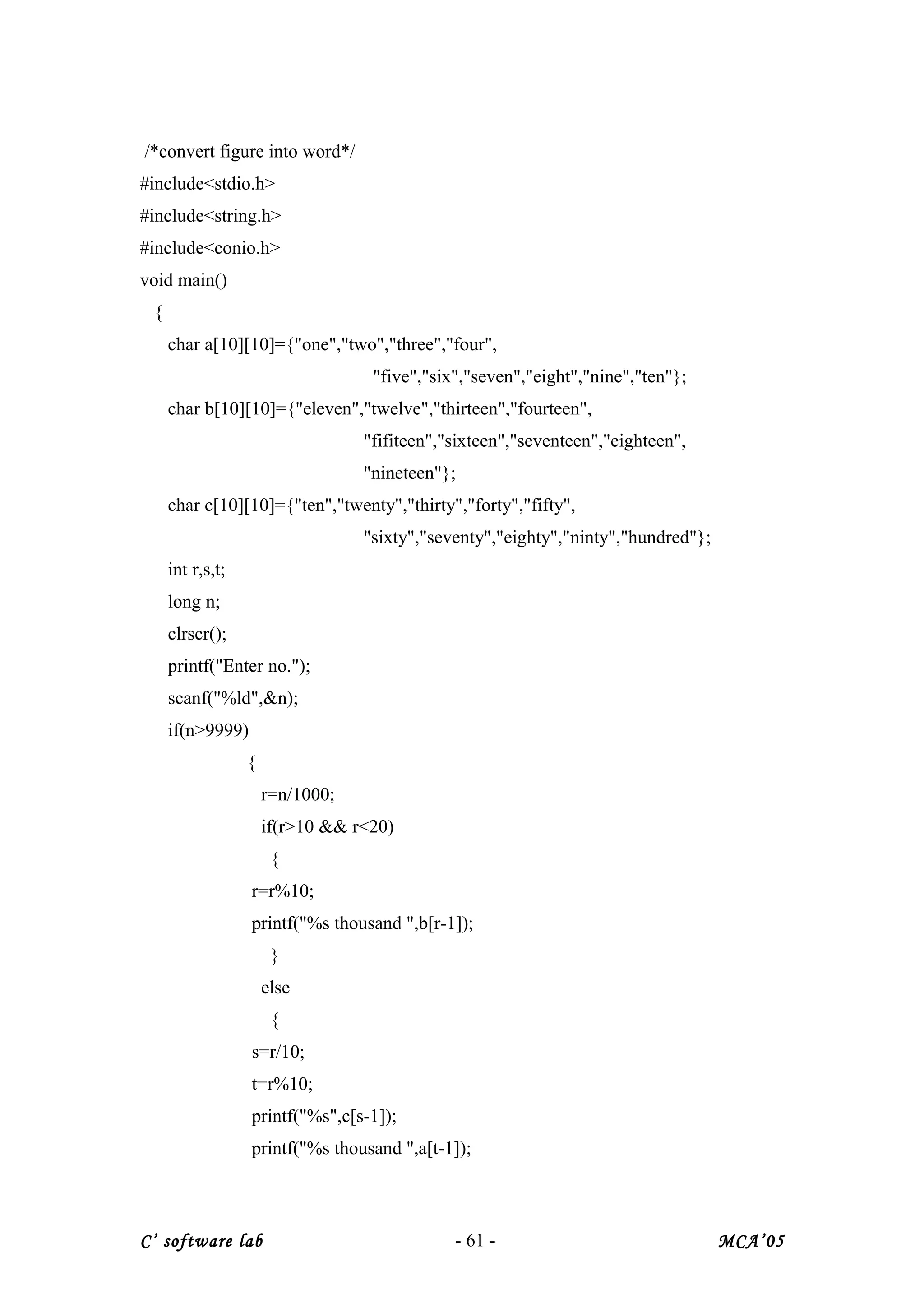 /*convert figure into word*/
#include<stdio.h>
#include<string.h>
#include<conio.h>
void main()
{
char a[10][10]={"one","two","three","four",
"five","six","seven","eight","nine","ten"};
char b[10][10]={"eleven","twelve","thirteen","fourteen",
"fifiteen","sixteen","seventeen","eighteen",
"nineteen"};
char c[10][10]={"ten","twenty","thirty","forty","fifty",
"sixty","seventy","eighty","ninty","hundred"};
int r,s,t;
long n;
clrscr();
printf("Enter no.");
scanf("%ld",&n);
if(n>9999)
{
r=n/1000;
if(r>10 && r<20)
{
r=r%10;
printf("%s thousand ",b[r-1]);
}
else
{
s=r/10;
t=r%10;
printf("%s",c[s-1]);
printf("%s thousand ",a[t-1]);
C’ software lab - 61 - MCA’05
 