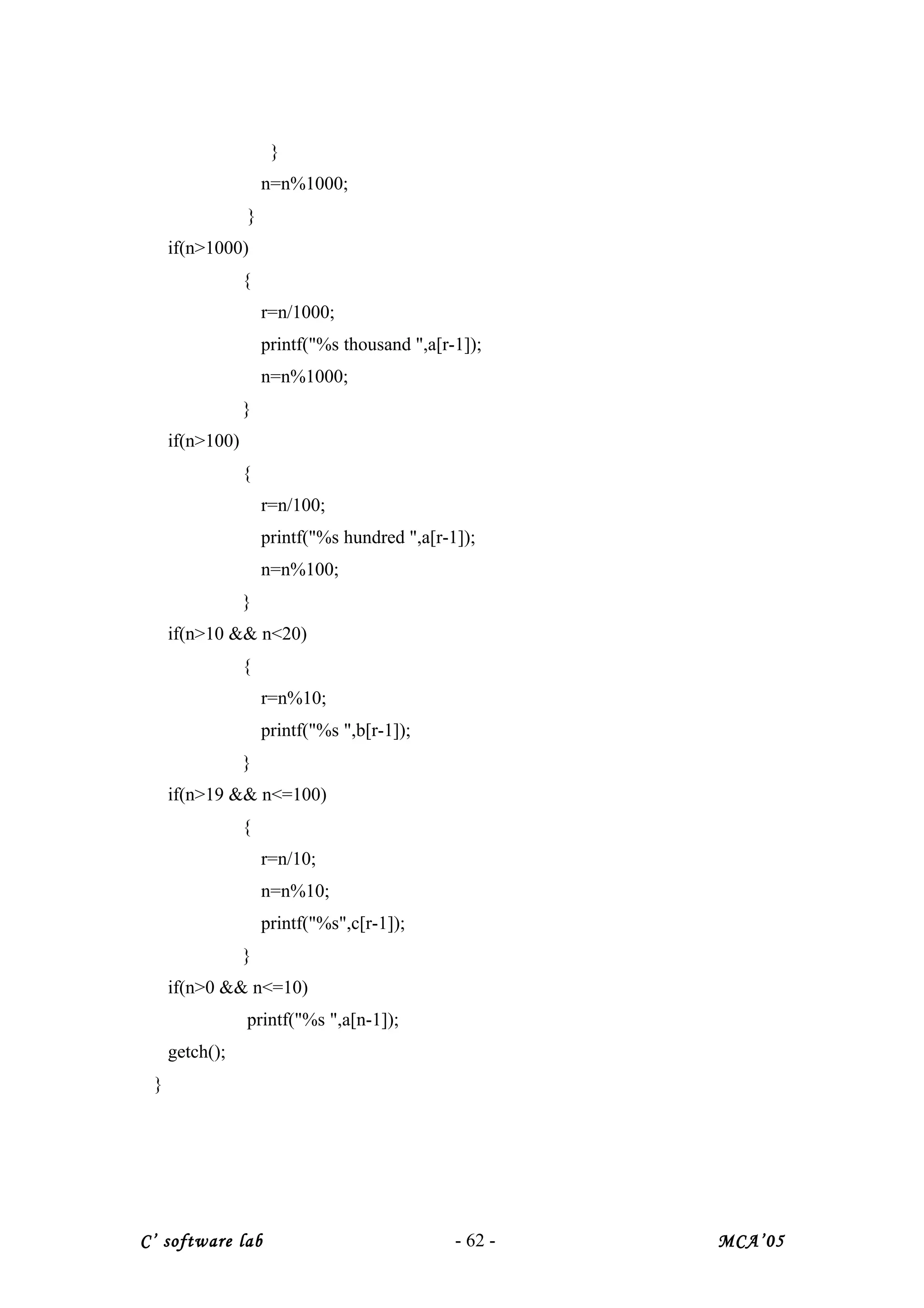 }
n=n%1000;
}
if(n>1000)
{
r=n/1000;
printf("%s thousand ",a[r-1]);
n=n%1000;
}
if(n>100)
{
r=n/100;
printf("%s hundred ",a[r-1]);
n=n%100;
}
if(n>10 && n<20)
{
r=n%10;
printf("%s ",b[r-1]);
}
if(n>19 && n<=100)
{
r=n/10;
n=n%10;
printf("%s",c[r-1]);
}
if(n>0 && n<=10)
printf("%s ",a[n-1]);
getch();
}
C’ software lab - 62 - MCA’05
 