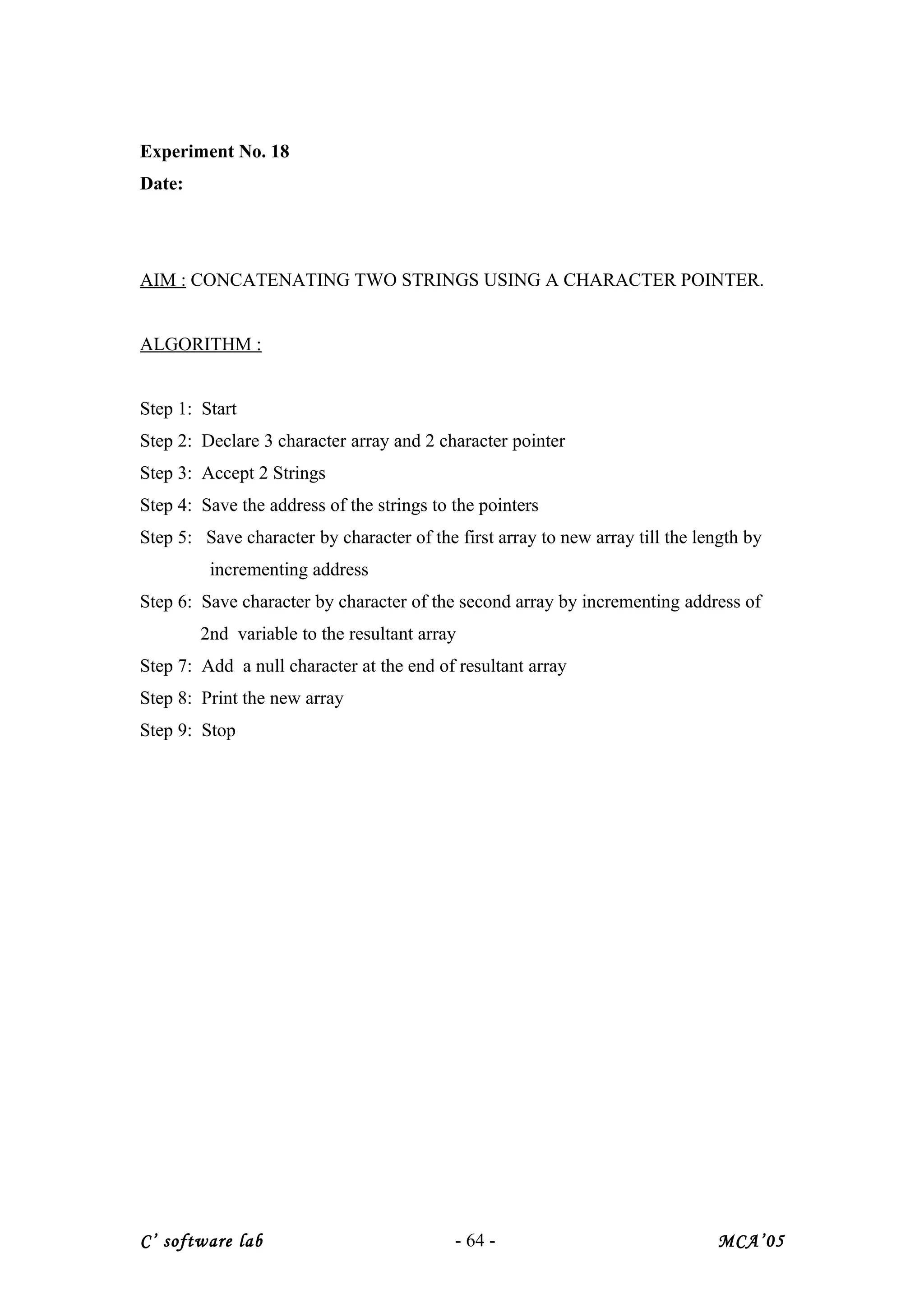Experiment No. 18
Date:
AIM : CONCATENATING TWO STRINGS USING A CHARACTER POINTER.
ALGORITHM :
Step 1: Start
Step 2: Declare 3 character array and 2 character pointer
Step 3: Accept 2 Strings
Step 4: Save the address of the strings to the pointers
Step 5: Save character by character of the first array to new array till the length by
incrementing address
Step 6: Save character by character of the second array by incrementing address of
2nd variable to the resultant array
Step 7: Add a null character at the end of resultant array
Step 8: Print the new array
Step 9: Stop
C’ software lab - 64 - MCA’05
 