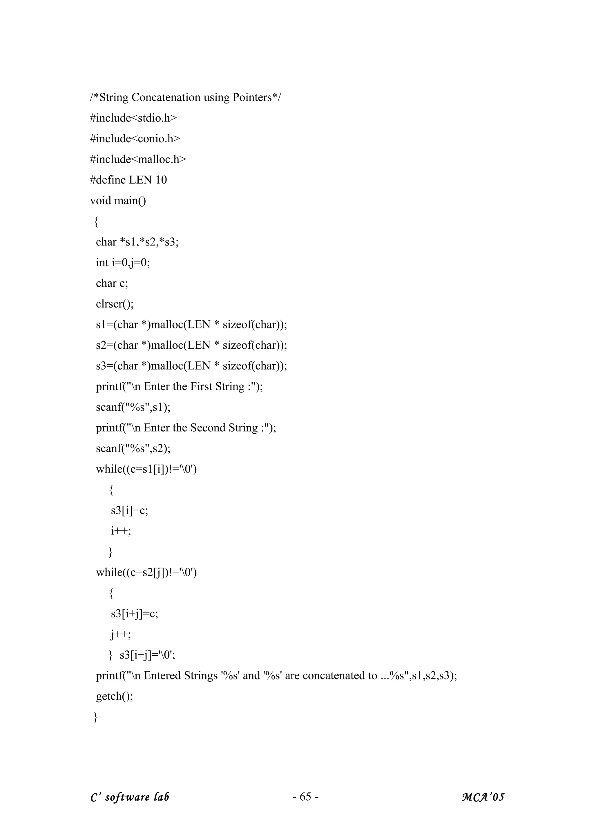 /*String Concatenation using Pointers*/
#include<stdio.h>
#include<conio.h>
#include<malloc.h>
#define LEN 10
void main()
{
char *s1,*s2,*s3;
int i=0,j=0;
char c;
clrscr();
s1=(char *)malloc(LEN * sizeof(char));
s2=(char *)malloc(LEN * sizeof(char));
s3=(char *)malloc(LEN * sizeof(char));
printf("n Enter the First String :");
scanf("%s",s1);
printf("n Enter the Second String :");
scanf("%s",s2);
while((c=s1[i])!='0')
{
s3[i]=c;
i++;
}
while((c=s2[j])!='0')
{
s3[i+j]=c;
j++;
} s3[i+j]='0';
printf("n Entered Strings '%s' and '%s' are concatenated to ...%s",s1,s2,s3);
getch();
}
C’ software lab - 65 - MCA’05
 