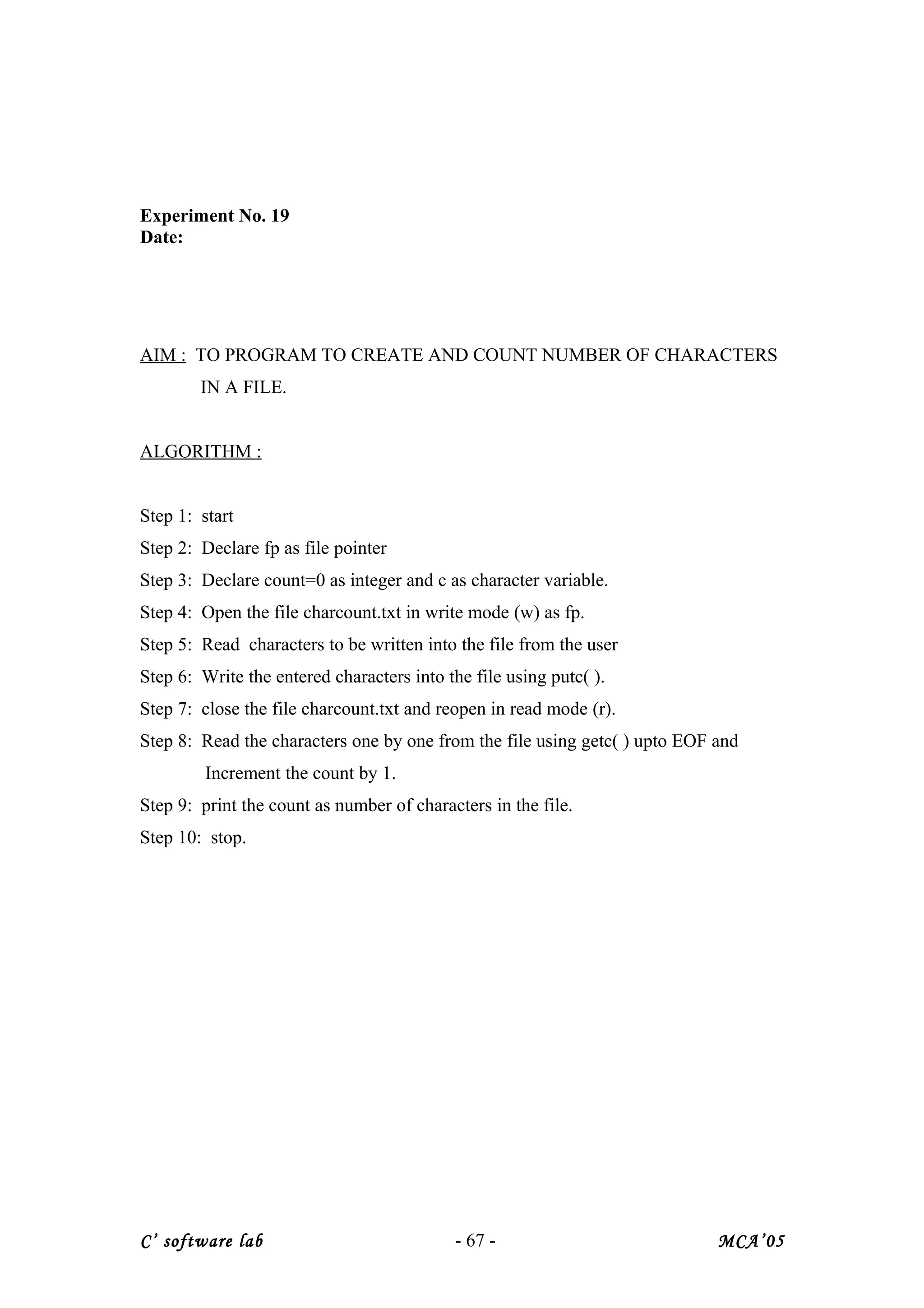 Experiment No. 19
Date:
AIM : TO PROGRAM TO CREATE AND COUNT NUMBER OF CHARACTERS
IN A FILE.
ALGORITHM :
Step 1: start
Step 2: Declare fp as file pointer
Step 3: Declare count=0 as integer and c as character variable.
Step 4: Open the file charcount.txt in write mode (w) as fp.
Step 5: Read characters to be written into the file from the user
Step 6: Write the entered characters into the file using putc( ).
Step 7: close the file charcount.txt and reopen in read mode (r).
Step 8: Read the characters one by one from the file using getc( ) upto EOF and
Increment the count by 1.
Step 9: print the count as number of characters in the file.
Step 10: stop.
C’ software lab - 67 - MCA’05
 