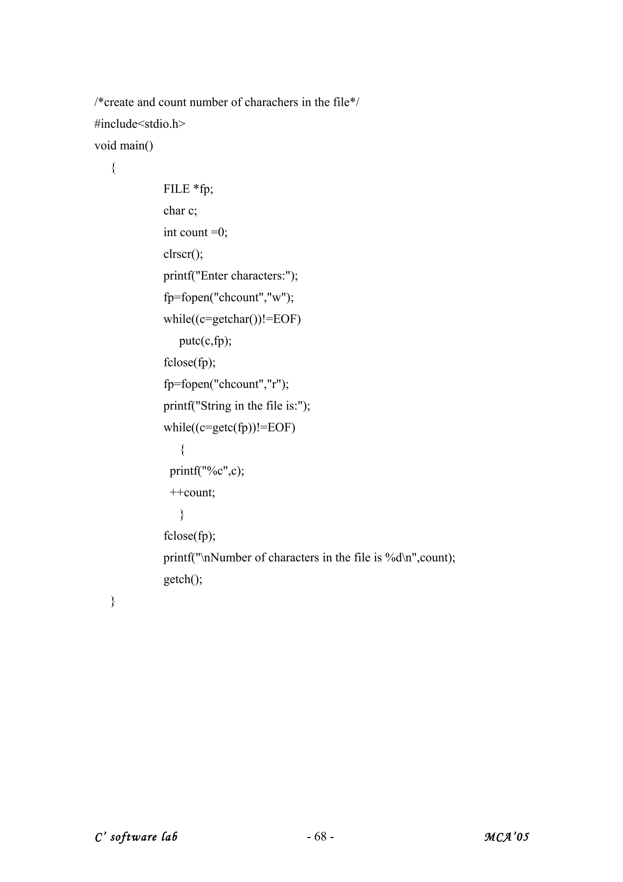/*create and count number of charachers in the file*/
#include<stdio.h>
void main()
{
FILE *fp;
char c;
int count =0;
clrscr();
printf("Enter characters:");
fp=fopen("chcount","w");
while((c=getchar())!=EOF)
putc(c,fp);
fclose(fp);
fp=fopen("chcount","r");
printf("String in the file is:");
while((c=getc(fp))!=EOF)
{
printf("%c",c);
++count;
}
fclose(fp);
printf("nNumber of characters in the file is %dn",count);
getch();
}
C’ software lab - 68 - MCA’05
 