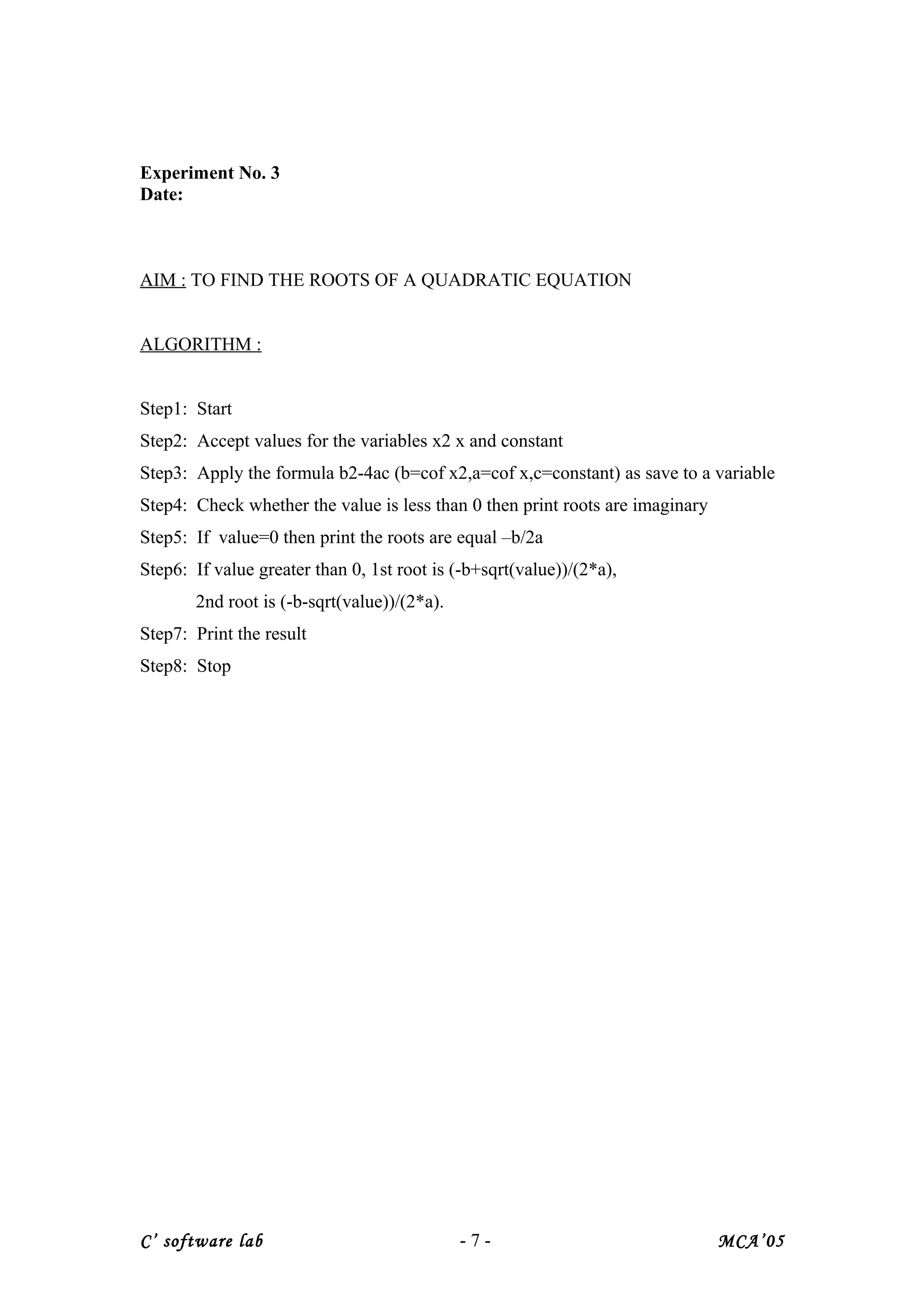 Experiment No. 3
Date:
AIM : TO FIND THE ROOTS OF A QUADRATIC EQUATION
ALGORITHM :
Step1: Start
Step2: Accept values for the variables x2 x and constant
Step3: Apply the formula b2-4ac (b=cof x2,a=cof x,c=constant) as save to a variable
Step4: Check whether the value is less than 0 then print roots are imaginary
Step5: If value=0 then print the roots are equal –b/2a
Step6: If value greater than 0, 1st root is (-b+sqrt(value))/(2*a),
2nd root is (-b-sqrt(value))/(2*a).
Step7: Print the result
Step8: Stop
C’ software lab - 7 - MCA’05
 