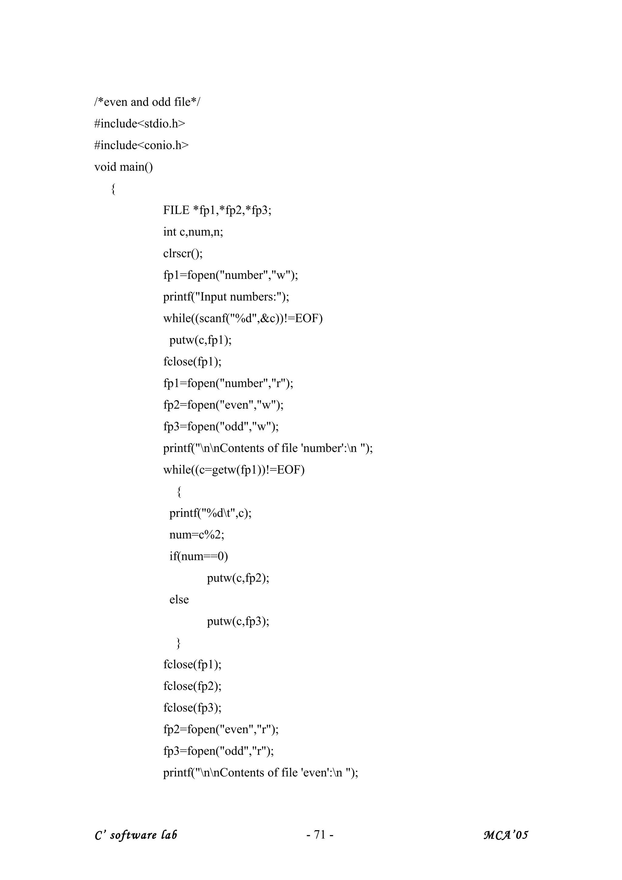 /*even and odd file*/
#include<stdio.h>
#include<conio.h>
void main()
{
FILE *fp1,*fp2,*fp3;
int c,num,n;
clrscr();
fp1=fopen("number","w");
printf("Input numbers:");
while((scanf("%d",&c))!=EOF)
putw(c,fp1);
fclose(fp1);
fp1=fopen("number","r");
fp2=fopen("even","w");
fp3=fopen("odd","w");
printf("nnContents of file 'number':n ");
while((c=getw(fp1))!=EOF)
{
printf("%dt",c);
num=c%2;
if(num==0)
putw(c,fp2);
else
putw(c,fp3);
}
fclose(fp1);
fclose(fp2);
fclose(fp3);
fp2=fopen("even","r");
fp3=fopen("odd","r");
printf("nnContents of file 'even':n ");
C’ software lab - 71 - MCA’05
 