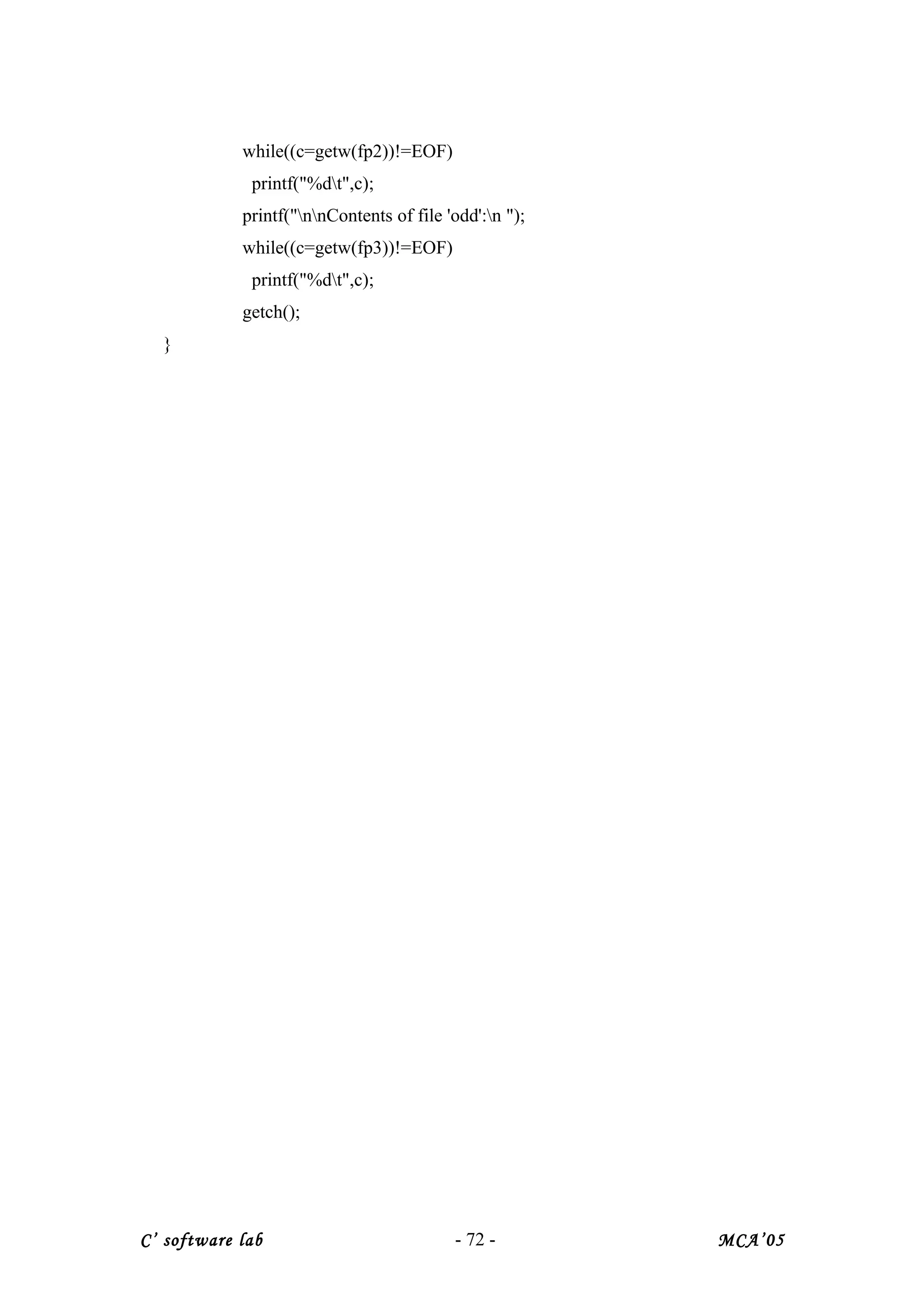while((c=getw(fp2))!=EOF)
printf("%dt",c);
printf("nnContents of file 'odd':n ");
while((c=getw(fp3))!=EOF)
printf("%dt",c);
getch();
}
C’ software lab - 72 - MCA’05
 