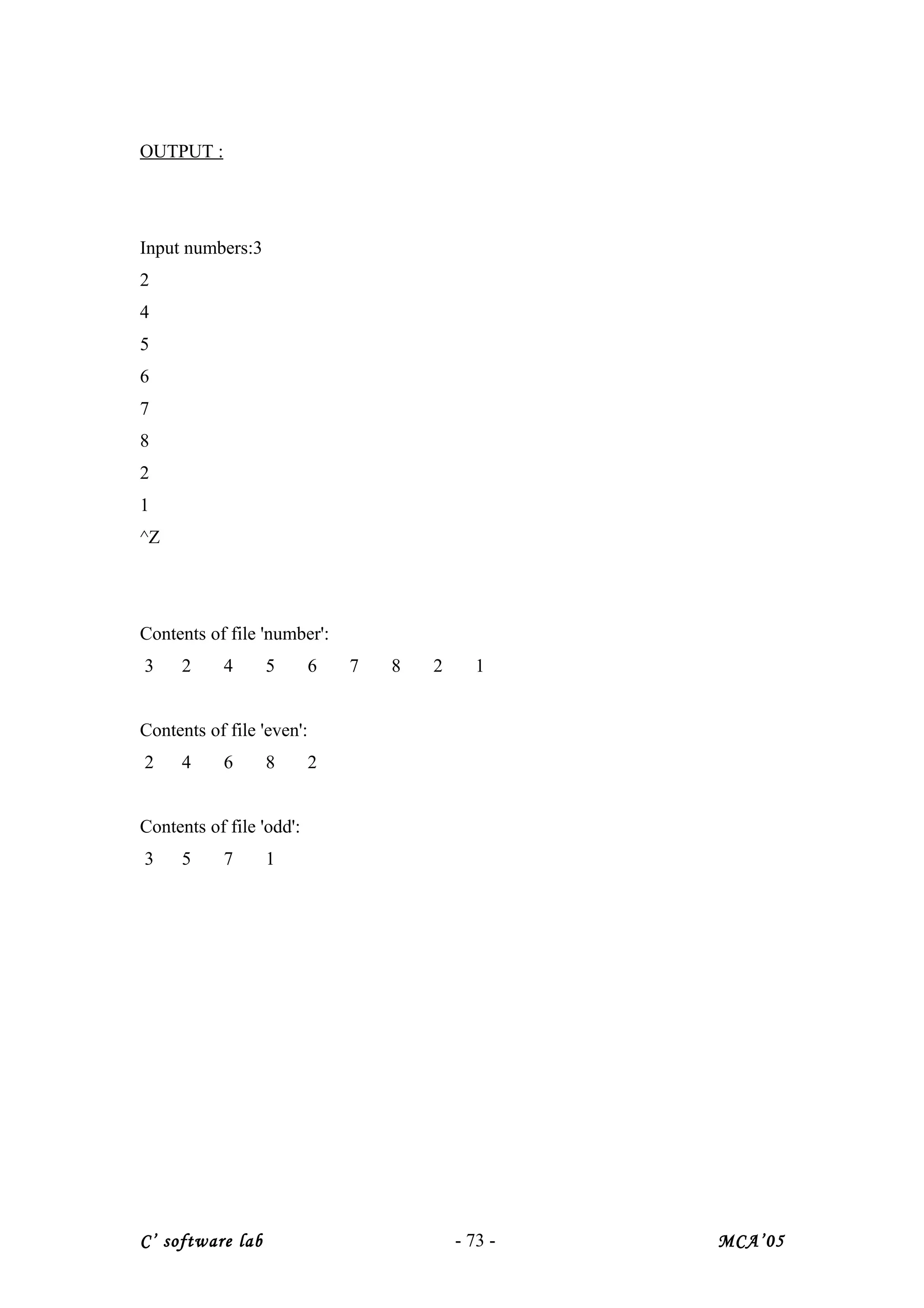 OUTPUT :
Input numbers:3
2
4
5
6
7
8
2
1
^Z
Contents of file 'number':
3 2 4 5 6 7 8 2 1
Contents of file 'even':
2 4 6 8 2
Contents of file 'odd':
3 5 7 1
C’ software lab - 73 - MCA’05
 