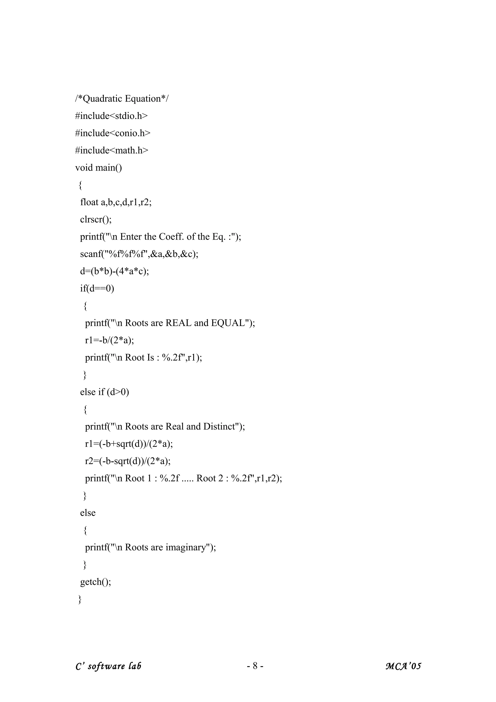 /*Quadratic Equation*/
#include<stdio.h>
#include<conio.h>
#include<math.h>
void main()
{
float a,b,c,d,r1,r2;
clrscr();
printf("n Enter the Coeff. of the Eq. :");
scanf("%f%f%f",&a,&b,&c);
d=(b*b)-(4*a*c);
if(d==0)
{
printf("n Roots are REAL and EQUAL");
r1=-b/(2*a);
printf("n Root Is : %.2f",r1);
}
else if (d>0)
{
printf("n Roots are Real and Distinct");
r1=(-b+sqrt(d))/(2*a);
r2=(-b-sqrt(d))/(2*a);
printf("n Root 1 : %.2f ..... Root 2 : %.2f",r1,r2);
}
else
{
printf("n Roots are imaginary");
}
getch();
}
C’ software lab - 8 - MCA’05
 