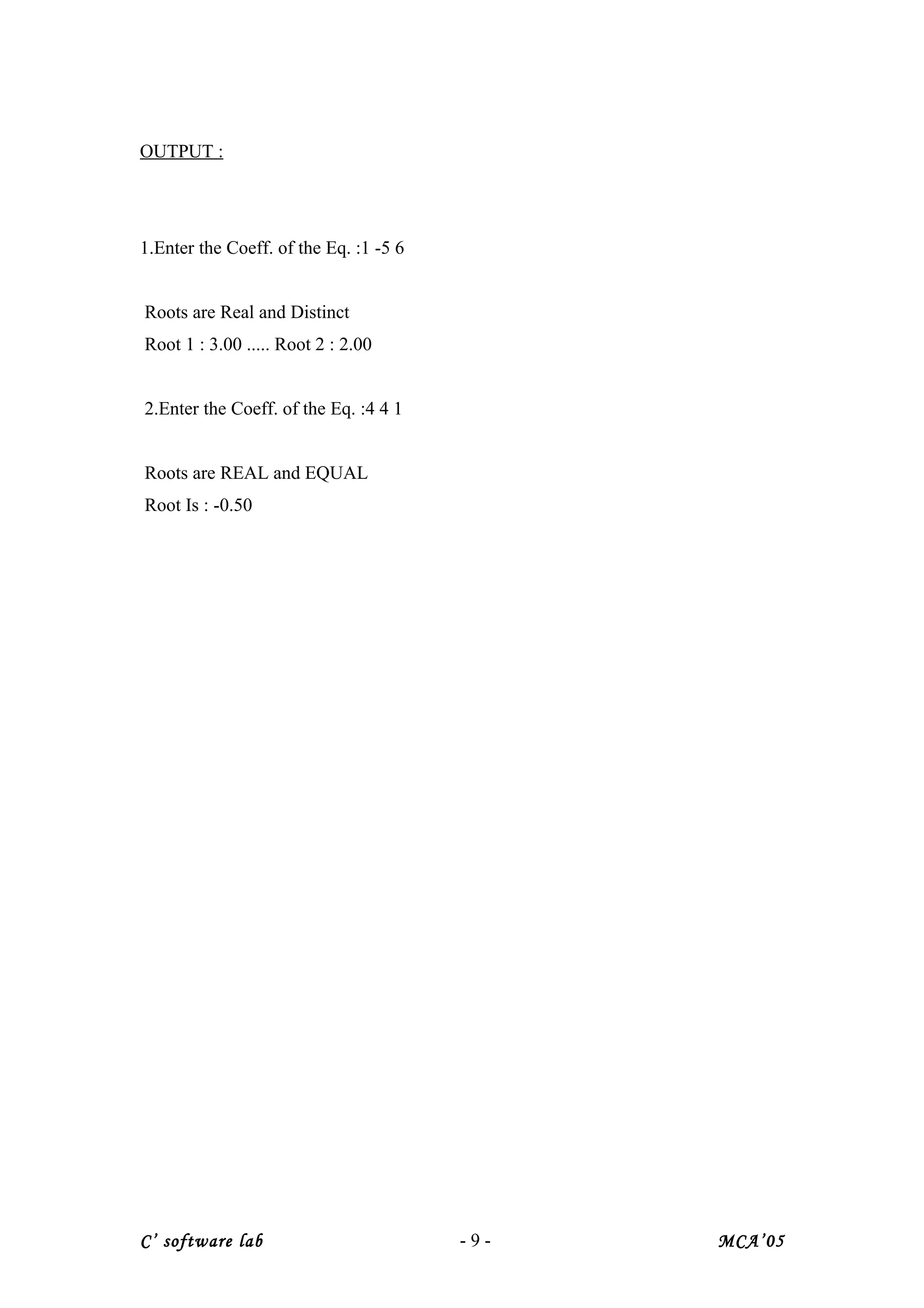 OUTPUT :
1.Enter the Coeff. of the Eq. :1 -5 6
Roots are Real and Distinct
Root 1 : 3.00 ..... Root 2 : 2.00
2.Enter the Coeff. of the Eq. :4 4 1
Roots are REAL and EQUAL
Root Is : -0.50
C’ software lab - 9 - MCA’05
 
