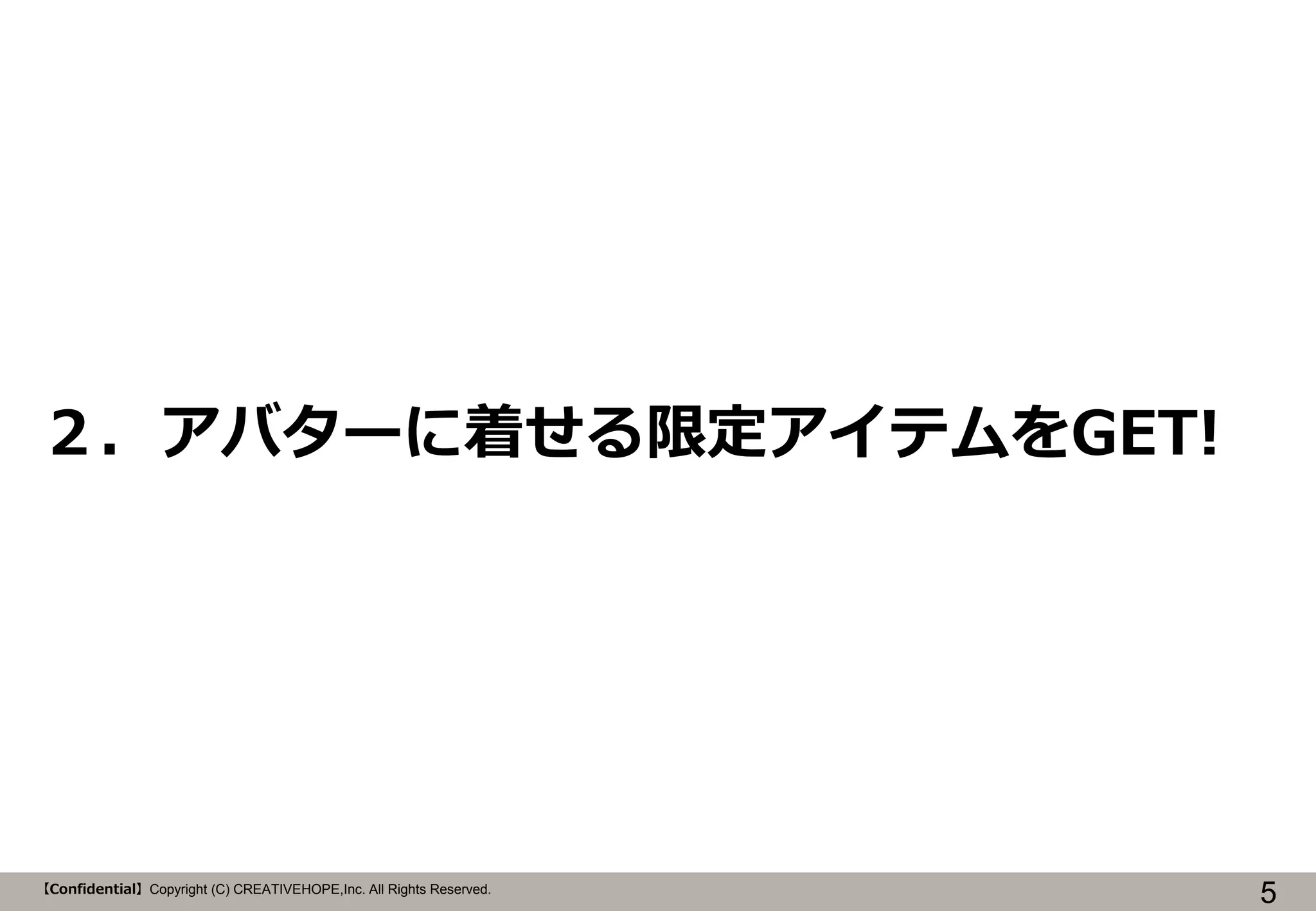 ２．アバターに着せる限定アイテムをGET!

【Confidential】Copyright (C) CREATIVEHOPE,Inc. All Rights Reserved.

5

 