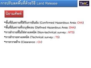 การปรั บลดพืนที่ด้วยวิธี Land Release
            ้

   นิยามศัพท์
  •พื้นที่อันตรายที่ได้รับการยืนยัน (Confirmed Hazardous Area: CHA)
  •พื้นที่อันตรายที่ระบุชัดเจน (Defined Hazardous Area: DHA)
  •การสารวจที่ไม่ใช่ทางเทคนิค (Non-technical survey : NTS)
  •การสารวจทางเทคนิค (Technical survey : TS)
  •การกวาดล้าง (Clearance : Clr)
 