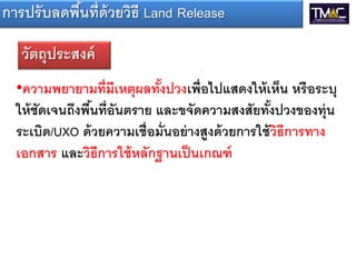 การปรั บลดพืนที่ด้วยวิธี Land Release
            ้

   วัตถุประสงค์
  •ความพยายามที่ มีเหตุผลทังปวงเพื่อไปแสดงให้ เห็น หรื อระบุ
                              ้
  ให้ ชัดเจนถึงพืนที่อันตราย และขจัดความสงสัยทังปวงของทุ่น
                 ้                                  ้
  ระเบิด/UXO ด้ วยความเชื่อมั่นอย่ างสูงด้ วยการใช้ วิธีการทาง
  เอกสาร และวิธีการใช้ หลักฐานเป็ นเกณฑ์
 