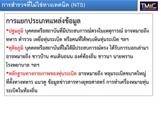 การสารวจที่ไม่ ใช่ ทางเทคนิค (NTS)

 การแยกประเภทแหล่งข้อมูล
 •ปฐมภูมิ บุคคลหรือสถาบันที่มีประสบการณ์ตรงในเหตุการณ์ อาจหมายถึง
 ทหาร ตารวจ เหยื่อทุ่นระเบิด หรือคนที่ได้พบเห็นทุ่นระเบิด ฯลฯ
 •ทุติยภูมิ บุคคลหรือสถาบันที่ไม่ได้มีประสบการณ์ตรง ได้รับการบอกเล่ามา
 อาจหมายถึง ชาวบ้าน คนเดินถนน องค์ท้องถิ่น ชาวนา นายพราน
 โรงพยาบาล ฯลฯ
 •หลักฐานทางกายภาพของทุ่นระเบิด อาจหมายถึง หลุมระเบิดขนาดใหญ่
 ที่ตั้งทางทหาร แนวคู ข้อมูลข่าวสารทางยุทธศาสตร์ การทาเครื่องหมายทุ่น
 ระเบิดในท้องถิ่น
 