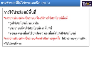 การสารวจที่ไม่ ใช่ ทางเทคนิค (NTS)

 การใช้ประโยชน์พื้นที่
 •การประเมินอย่างเป็นระบบเรื่องวิธีการใช้ประโยชน์พื้นที่
     •ถูกใช้ประโยชน์นานเท่าใด
     •ประชาชนกี่คนใช้ประโยชน์จากพื้นที่นี้
     •ขอบเขตของพื้นที่ใช้ประโยชน์ และพื้นที่ที่ไม่ได้ใช้ประโยชน์
 •การประเมินอย่างเป็นระบบต้องดาเนินการทุกครั้ง ไม่ว่าจะพบทุ่นระเบิด
 หรือไม่พบก็ตาม
 