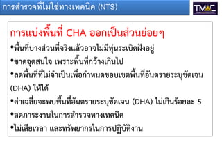 การสารวจที่ไม่ ใช่ ทางเทคนิค (NTS)

  การแบ่งพื้นที่ CHA ออกเป็นส่วนย่อยๆ
  •พื้นที่บางส่วนที่จริงแล้วอาจไม่มีทุ่นระเบิดฝังอยู่
  •ขาดจุดสนใจ เพราะพื้นที่กว้างเกินไป
  •ลดพื้นที่ที่ไม่จาเป็นเพื่อกาหนดขอบเขตพื้นที่อันตรายระบุชัดเจน
  (DHA) ให้ได้
  •ค่าเฉลี่ยจะพบพื้นที่อันตรายระบุชัดเจน (DHA) ไม่เกินร้อยละ 5
  •ลดภาระงานในการสารวจทางเทคนิค
  •ไม่เสียเวลา และทรัพยากรในการปฏิบัติงาน
 