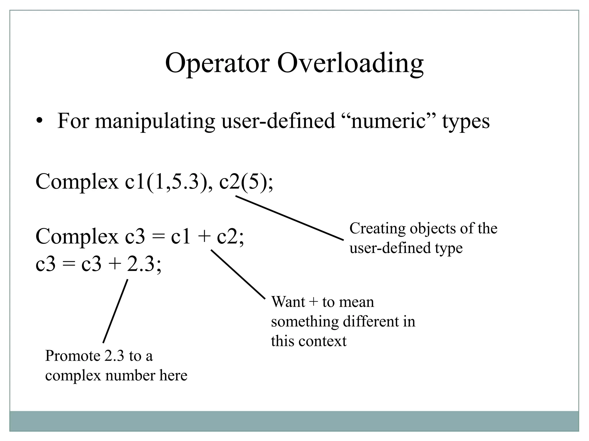 Operator Overloading
• For manipulating user-defined “numeric” types
Complex c1(1,5.3), c2(5);
Complex c3 = c1 + c2;
c3 = c3 + 2.3;
Creating objects of the
user-defined type
Want + to mean
something different in
this context
Promote 2.3 to a
complex number here
 