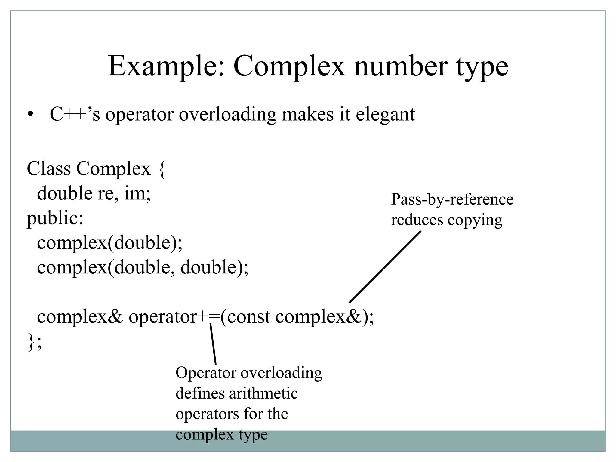 Example: Complex number type
• C++‟s operator overloading makes it elegant
Class Complex {
double re, im;
public:
complex(double);
complex(double, double);
complex& operator+=(const complex&);
};
Pass-by-reference
reduces copying
Operator overloading
defines arithmetic
operators for the
complex type
 