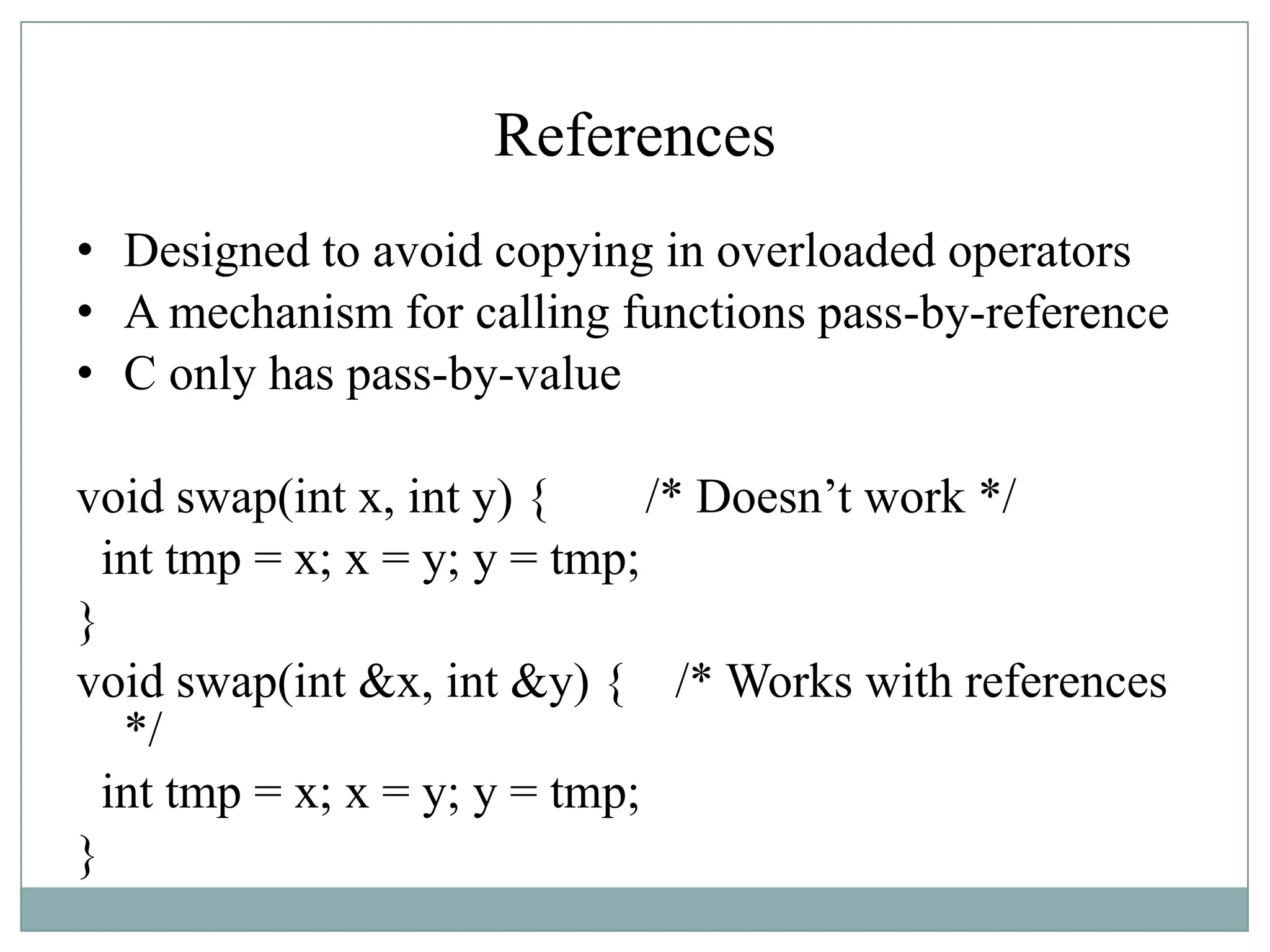 References
• Designed to avoid copying in overloaded operators
• A mechanism for calling functions pass-by-reference
• C only has pass-by-value
void swap(int x, int y) { /* Doesn‟t work */
int tmp = x; x = y; y = tmp;
}
void swap(int &x, int &y) { /* Works with references
*/
int tmp = x; x = y; y = tmp;
}
 