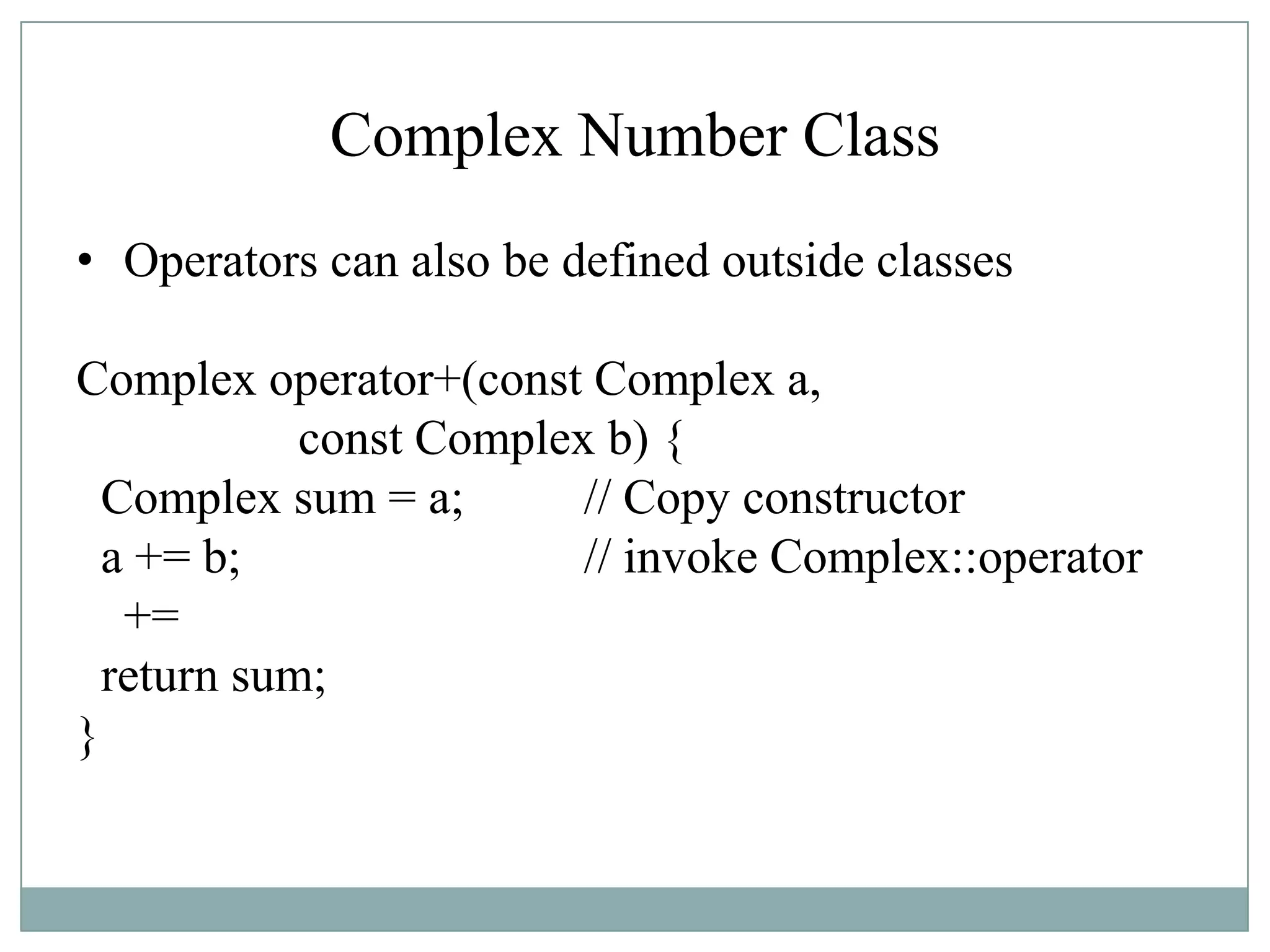Complex Number Class
• Operators can also be defined outside classes
Complex operator+(const Complex a,
const Complex b) {
Complex sum = a; // Copy constructor
a += b; // invoke Complex::operator
+=
return sum;
}
 